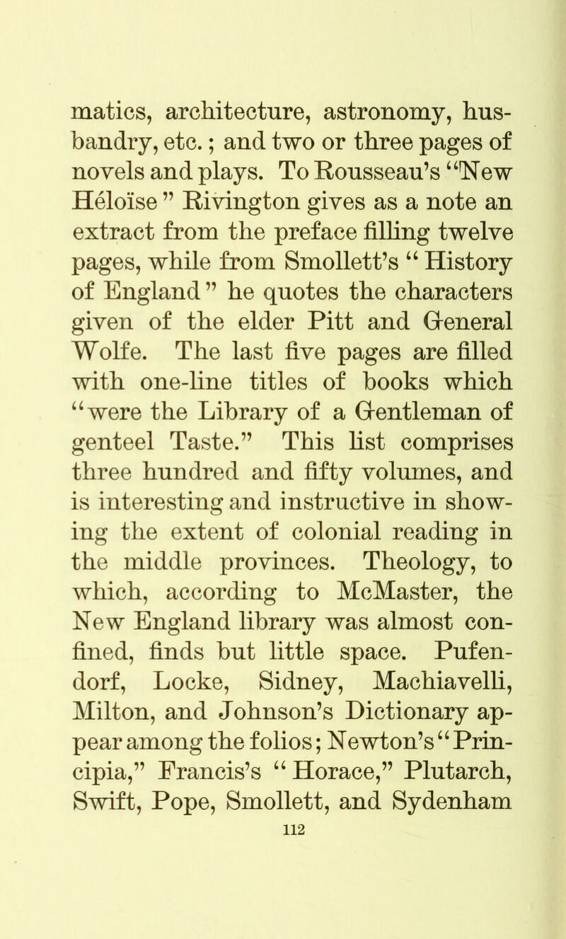 matics, architecture, astronomy, hus- bandry, etc.; and two or three pages of novels and plays. To Rousseau’s4 4New Heloise ” Rivington gives as a note an extract from the preface filling twelve pages, while from Smollett’s 44 History of England ” he quotes the characters given of the elder Pitt and General Wolfe. The last five pages are filled with one-line titles of books which 4 4 were the Library of a Gentleman of genteel Taste.” This list comprises three hundred and fifty volumes, and is interesting and instructive in show- ing the extent of colonial reading in the middle provinces. Theology, to which, according to McMaster, the New England library was almost con- fined, finds but little space. Pufen- dorf, Locke, Sidney, Machiavelli, Milton, and Johnson’s Dictionary ap- pear among the folios; Newton’s44 Prin- cipia,” Francis’s 44 Horace,” Plutarch, Swift, Pope, Smollett, and Sydenham