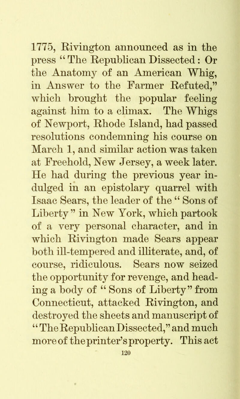 1775, Rivington announced as in the press 44 The Repubhcan Dissected: Or the Anatomy of an American Whig, in Answer to the Farmer Refuted,” which brought the popular feeling against him to a climax. The Whigs of Newport, Rhode Island, had passed resolutions condemning his course on March 1, and similar action was taken at Freehold, New Jersey, a week later. He had during the previous year in- dulged in an epistolary quarrel with Isaac Sears, the leader of the 44 Sons of Liberty” in New York, which partook of a very personal character, and in which Rivington made Sears appear both ill-tempered and illiterate, and, of course, ridiculous. Sears now seized the opportunity for revenge, and head- ing a body of 44 Sons of Liberty” from Connecticut, attacked Rivington, and destroyed the sheets and manuscript of 4 4 The Repubhcan Dissected,” and much more of the printer’s property. This act