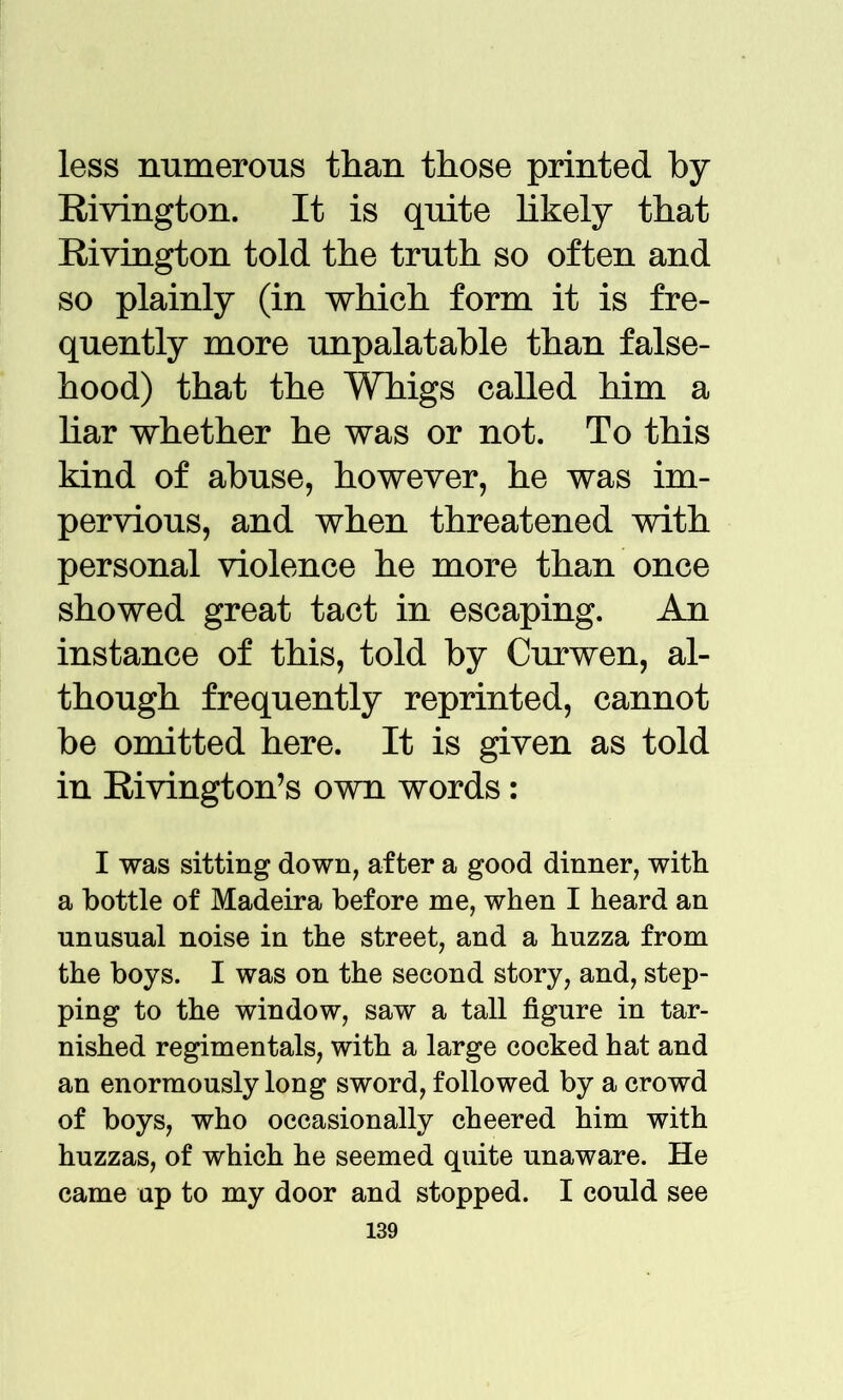 less numerous than those printed by Rivington. It is quite likely that Rivington told the truth so often and so plainly (in which form it is fre- quently more unpalatable than false- hood) that the Whigs called him a bar whether he was or not. To this kind of abuse, however, he was im- pervious, and when threatened with personal violence he more than once showed great tact in escaping. An instance of this, told by Curwen, al- though frequently reprinted, cannot be omitted here. It is given as told in Rivington’s own words: I was sitting down, after a good dinner, with a bottle of Madeira before me, when I heard an unusual noise in the street, and a huzza from the boys. I was on the second story, and, step- ping to the window, saw a tall figure in tar- nished regimentals, with a large cocked hat and an enormously long sword, followed by a crowd of boys, who occasionally cheered him with huzzas, of which he seemed quite unaware. He came up to my door and stopped. I could see