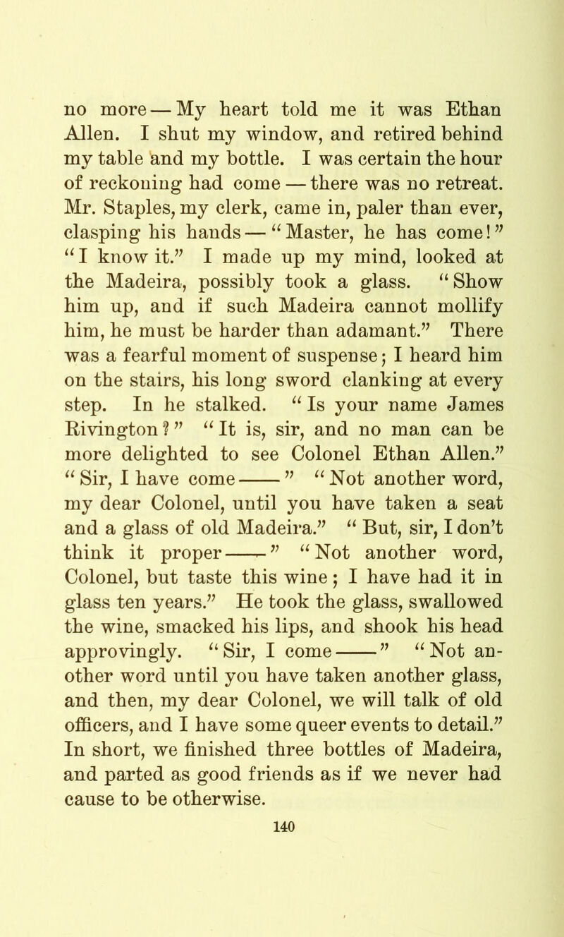 no more — My heart told me it was Ethan Allen. I shut my window, and retired behind my table and my bottle. I was certain the hour of reckoning had come — there was no retreat. Mr. Staples, my clerk, came in, paler than ever, clasping his hands—“Master, he has come!” “I know it.” I made up my mind, looked at the Madeira, possibly took a glass. “Show him up, and if such Madeira cannot mollify him, he must be harder than adamant.” There was a fearful moment of suspense; I heard him on the stairs, his long sword clanking at every step. In he stalked. “ Is your name James Rivington ? ” “ It is, sir, and no man can be more delighted to see Colonel Ethan Allen.” “ Sir, I have come ” “ Not another word, my dear Colonel, until you have taken a seat and a glass of old Madeira.” “ But, sir, I don’t think it proper “Not another word, Colonel, but taste this wine; I have had it in glass ten years.” He took the glass, swallowed the wine, smacked his lips, and shook his head approvingly. “Sir, I come ” “Not an- other word until you have taken another glass, and then, my dear Colonel, we will talk of old officers, and I have some queer events to detail.” In short, we finished three bottles of Madeira, and parted as good friends as if we never had cause to be otherwise.