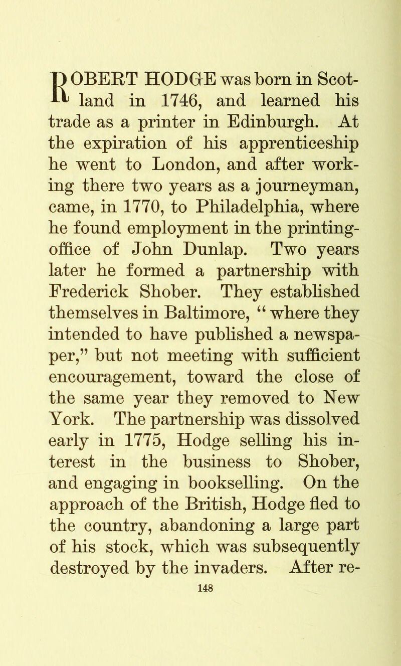 ROBERT HODOE was born in Scot- land in 1746, and learned his trade as a printer in Edinburgh. At the expiration of his apprenticeship he went to London, and after work- ing there two years as a journeyman, came, in 1770, to Philadelphia, where he found employment in the printing- office of John Dunlap. Two years later he formed a partnership with Frederick Shober. They established themselves in Baltimore, “ where they intended to have published a newspa- per,” but not meeting with sufficient encouragement, toward the close of the same year they removed to New York. The partnership was dissolved early in 1775, Hodge selling his in- terest in the business to Shober, and engaging in bookselling. On the approach of the British, Hodge fled to the country, abandoning a large part of his stock, which was subsequently destroyed by the invaders. After re-
