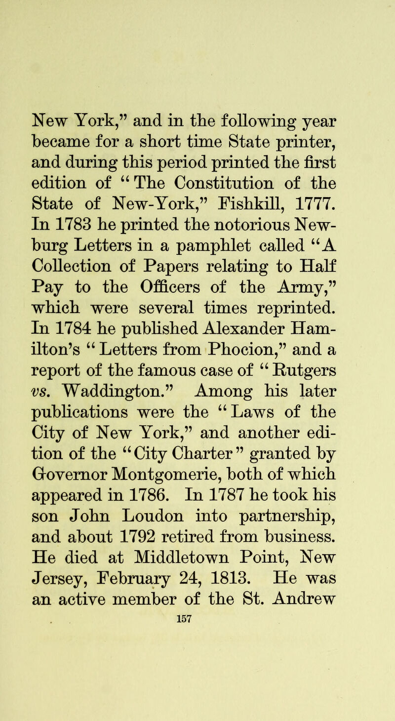 New York,” and in the following year became for a short time State printer, and during this period printed the first edition of “ The Constitution of the State of New-York,” Fishkill, 1777. In 1783 he printed the notorious New- burg Letters in a pamphlet called UA Collection of Papers relating to Half Pay to the Officers of the Army,” which were several times reprinted. In 1784 he published Alexander Ham- ilton’s “ Letters from Phocion,” and a report of the famous case of “ Rutgers vs. Waddington.” Among his later publications were the “Laws of the City of New York,” and another edi- tion of the “City Charter” granted by Grovemor Montgomerie, both of which appeared in 1786. In 1787 he took his son John Loudon into partnership, and about 1792 retired from business. He died at Middletown Point, New Jersey, February 24, 1813. He was an active member of the St. Andrew