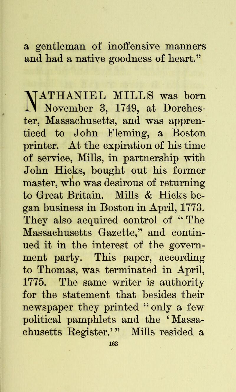 a gentleman of inoffensive manners and had a native goodness of heart.” Nathaniel mills was horn November 3, 1749, at Dorches- ter, Massachusetts, and was appren- ticed to John Fleming, a Boston printer. At the expiration of his time of service, Mills, in partnership with John Hicks, bought out his former master, who was desirous of returning to Great Britain. Mills & Hicks be- gan business in Boston in April, 1773. They also acquired control of “ The Massachusetts Gazette,” and contin- ued it in the interest of the govern- ment party. This paper, according to Thomas, was terminated in April, 1775. The same writer is authority for the statement that besides their newspaper they printed u only a few political pamphlets and the ‘Massa- chusetts Register.’” Mills resided a