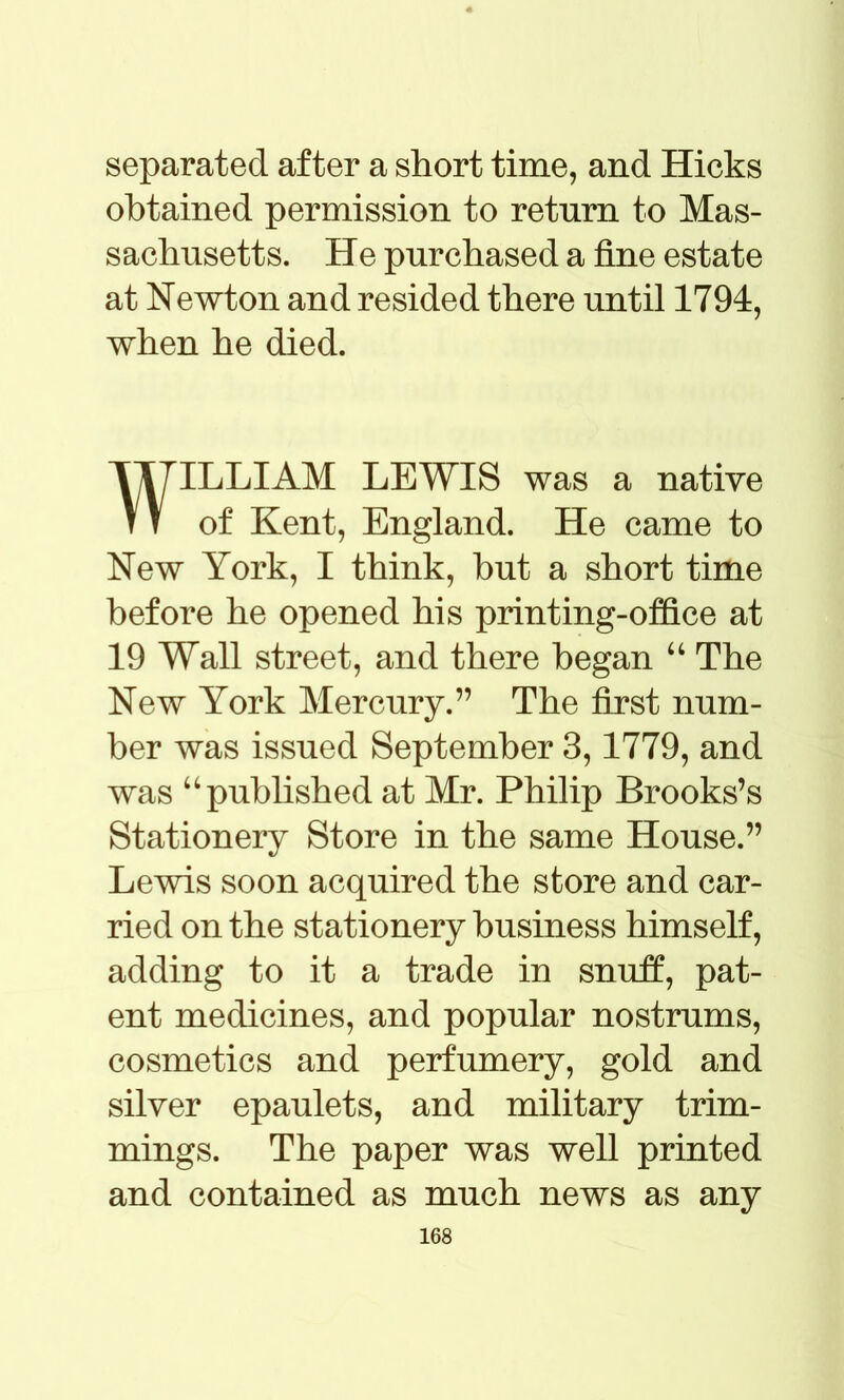 separated after a short time, and Hicks obtained permission to return to Mas- sachusetts. He purchased a fine estate at Newton and resided there until 1794, when he died. WILLIAM LEWIS was a native of Kent, England. He came to New York, I think, but a short time before he opened his printing-office at 19 Wall street, and there began “ The New York Mercury.” The first num- ber was issued September 3,1779, and was “published at Mr. Philip Brooks’s Stationery Store in the same House.” Lewis soon acquired the store and car- ried on the stationery business himself, adding to it a trade in snuff, pat- ent medicines, and popular nostrums, cosmetics and perfumery, gold and silver epaulets, and military trim- mings. The paper was well printed and contained as much news as any