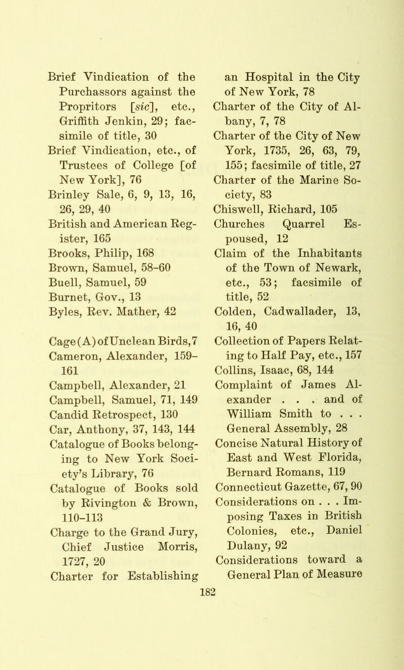 Brief Vindication of the Purchassors against the Propritors [sic], etc., Griffith Jenkin, 29; fac- simile of title, 30 Brief Vindication, etc., of Trustees of College [of New York], 76 Brinley Sale, 6, 9, 13, 16, 26, 29, 40 British and American Reg- ister, 165 Brooks, Philip, 168 Brown, Samuel, 58-60 Buell, Samuel, 59 Burnet, Gov., 13 Byles, Rev. Mather, 42 Cage (A) of Unclean Birds, 7 Cameron, Alexander, 159- 161 Campbell, Alexander, 21 Campbell, Samuel, 71, 149 Candid Retrospect, 130 Car, Anthony, 37, 143, 144 Catalogue of Books belong- ing to New York Soci- ety’s Library, 76 Catalogue of Books sold by Rivington & Brown, 110-113 Charge to the Grand Jury, Chief Justice Morris, 1727, 20 Charter for Establishing an Hospital in the City of New York, 78 Charter of the City of Al- bany, 7, 78 Charter of the City of New York, 1735, 26, 63, 79, 155; facsimile of title, 27 Charter of the Marine So- ciety, 83 Chiswell, Richard, 105 Churches Quarrel Es- poused, 12 Claim of the Inhabitants of the Town of Newark, etc., 53; facsimile of title, 52 Colden, Cadwallader, 13, 16, 40 Collection of Papers Relat- ing to Half Pay, etc., 157 Collins, Isaac, 68, 144 Complaint of James Al- exander . . . and of William Smith to . . . General Assembly, 28 Concise Natural History of East and West Florida, Bernard Romans, 119 Connecticut Gazette, 67, 90 Considerations on . . . Im- posing Taxes in British Colonies, etc., Daniel Dulany, 92 Considerations toward a General Plan of Measure