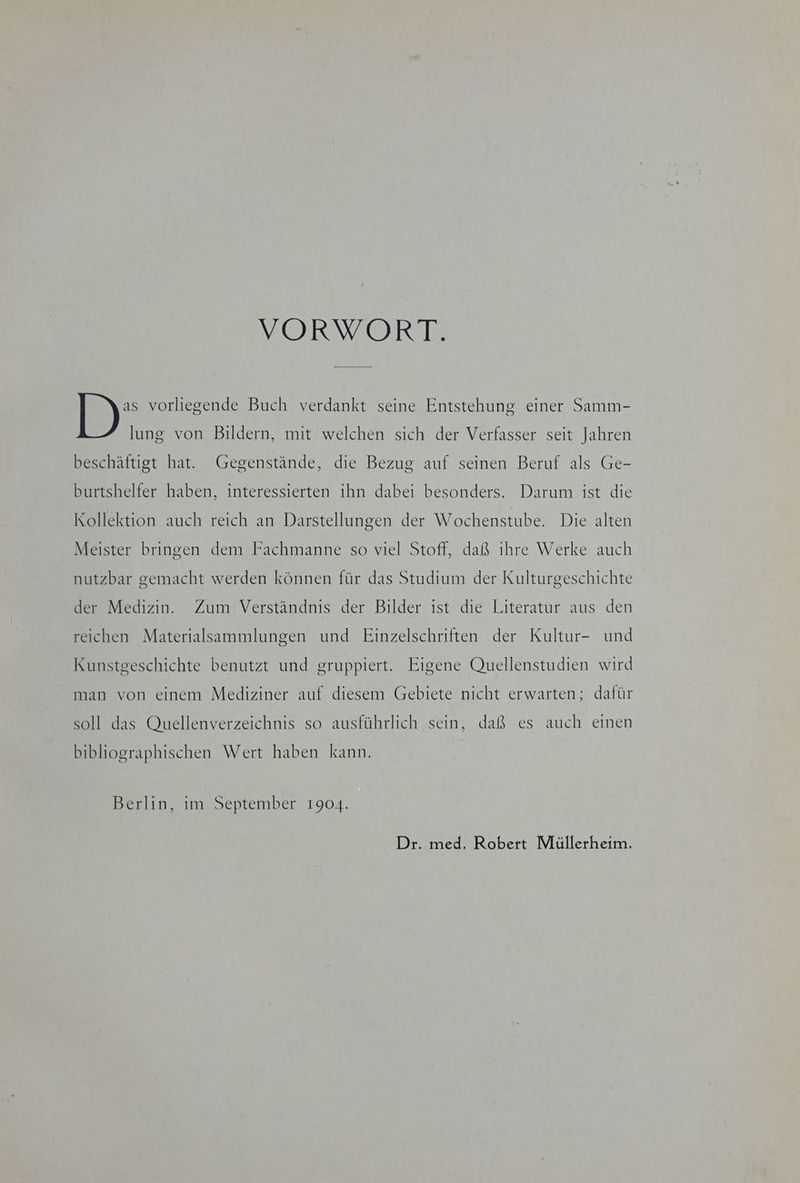 VORWORT. ID) vorliegende Buch verdankt seine Entstehung einer Samm- lung von Bildern, mit welchen sich der Verfasser seit Jahren beschäftigt hat. Gegenstände, die Bezug auf seinen Beruf als Ge- burtshelfer haben, interessierten ihn dabei besonders. Darum ist die Kollektion auch reich an Darstellungen der Wochenstube. Die alten Meister bringen dem Fachmanne so viel Stoff, daß ıhre Werke auch nutzbar gemacht werden können für das Studium der Kulturgeschichte der Medizin. Zum Verständnis der Bilder ist die Literatur aus den reichen Materialsammlungen und Einzelschriften der Kultur- und Kunstgeschichte benutzt und gruppiert. Eigene Quellenstudien wird man von einem Mediziner auf diesem Gebiete nicht erwarten; dafür soll das Quellenverzeichnis so ausführlich sein, daß es auch einen bibliographischen Wert haben kann. Berlin, im September 1904. Dr. med. Robert Müllerheim.