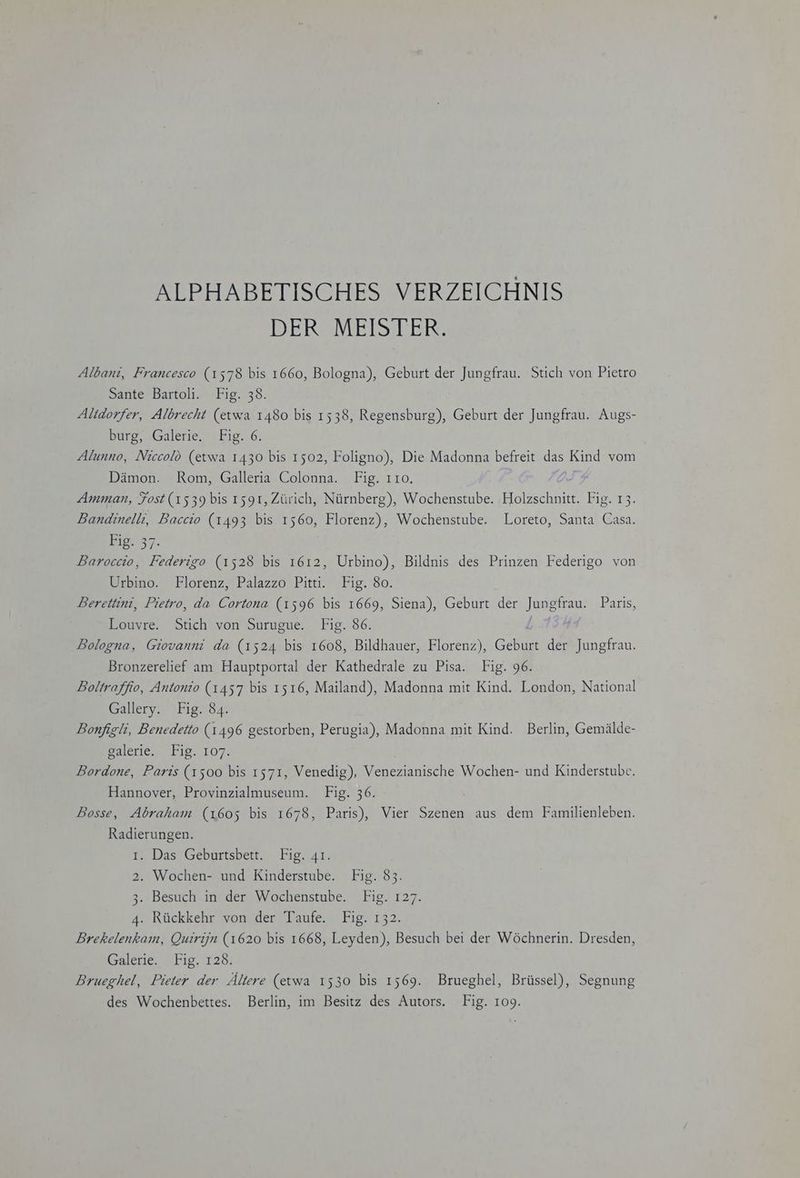 ALPHABETISCHES VERZEICHNIS DER MEISTER. Albani, Francesco (1578 bis 1660, Bologna), Geburt der Jungfrau. Stich von Pietro Sante Bartoli. Fig. 38. Altdorfer, Albrecht (etwa 1480 bis 1538, Regensburg), Geburt der Jungfrau. Augs- burg, Galerie, Fig. 6. Alunno, Niccolö (etwa 1430 bis 1502, Foligno), Die Madonna befreit das Kind vom Dämon. Rom, Galleria Colonna. Fig. 110. Amman, Fost (1539 bis 1591, Zürich, Nürnberg), Wochenstube. Holzschnitt. Fig. 13. Bandinelli, Baccio (1493 bis 1560, Florenz), Wochenstube. Loreto, Santa Casa. 11237. Baroccio, Federigo (1528 bis 1612, Urbino), Bildnis des Prinzen Federigo von Wrbino. Florenz, Palazzo Pitti.’ Fig.'8o: Berettini, Pietro, da Cortona (1596 bis 1669, Siena), Geburt der Jungfrau. Paris, Louvre. Stich von Surugue. Fig. 86. Bologna, Giovanni da (1524 bis 1608, Bildhauer, Florenz), Geburt der Jungfrau. Bronzerelief am Hauptportal der Kathedrale zu Pisa. Fig. 96. Boltraffio, Antonio (1457 bis 1516, Mailand), Madonna mit Kind. London, National Gallery. Fig. 84. Bonfigli, Benedetto (1496 gestorben, Perugia), Madonna mit Kind. Berlin, Gemälde- galerie, 19.107. Bordone, Paris (1500 bis 1571, Venedig), Venezianische Wochen- und Kinderstube. Hannover, Provinzialmuseum. Fig. 36. Bosse, Abraham (1605 bis 1678, Paris), Vier Szenen aus dem Familienleben. Radierungen. 1. Das Geburtsbett. Fig. 41. 2. Wochen- und Kinderstube. Fig. 83. 3. Besuch in der Wochenstube. Fig. 127. 4. Rückkehr von der Taufe. Fig. 132. Brekelenkam, Quirijn (1620 bis 1668, Leyden), Besuch bei der Wöchnerin. Dresden, Galerie. Fig. 128. Brueghel, Pieter der Ältere (etwa 1530 bis 1569. Brueghel, Brüssel), Segnung des Wochenbettes. Berlin, im Besitz des Autors. Fig. 109.
