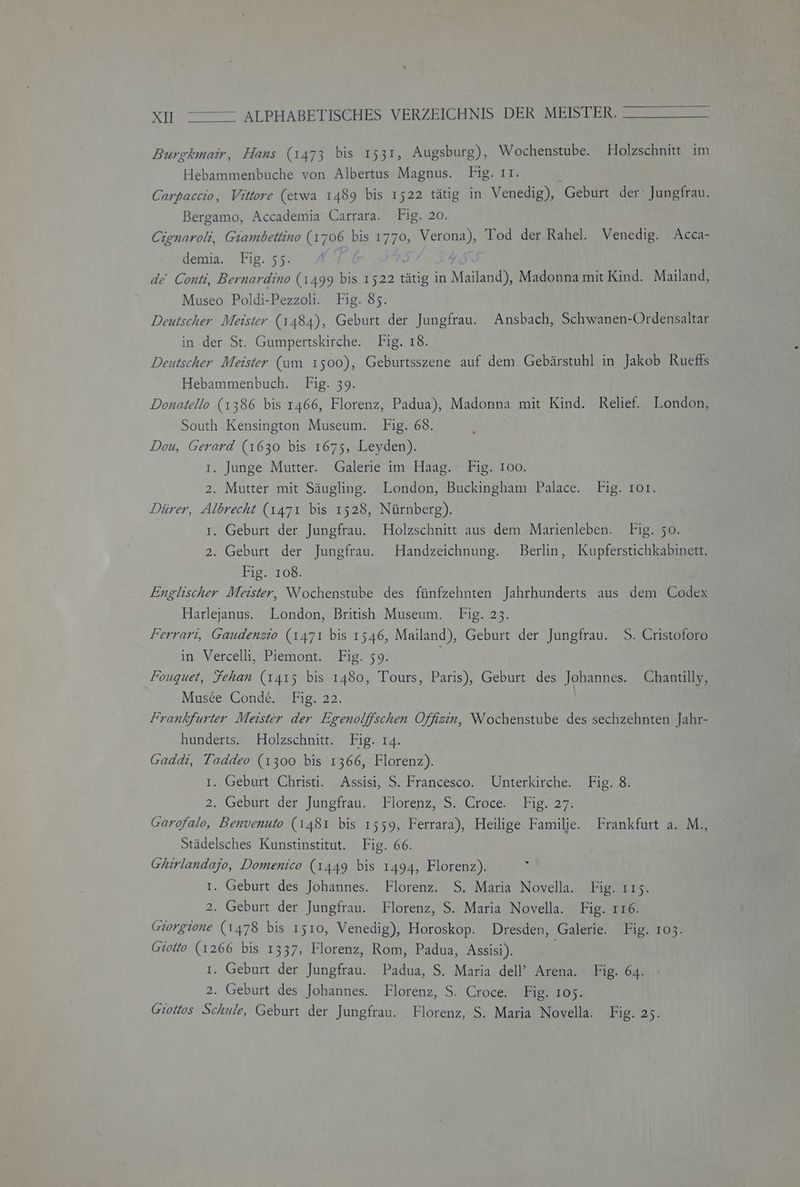 Burskmair, Hans (1473 bis ı531, Augsburg), Wochenstube. Holzschnitt im Hebammenbuche von Albertus Magnus. Fig. 11. ; Carbaccio, Vittore (etwa 1489 bis 1522 tätig in Venedig), Geburt der Jungfrau. Bergamo, Accademia Carrara. Fig. 20. Cignaroh, Giambettino (1706 bis 1770, Verona), Tod der Rahel. Venedig. Acca- demia. Fig. 55. | de' Conti, Bernardino (1499 bis 1522 tätig in Mailand), Madonna mit Kind. Mailand, Museo Poldi-Pezzoli. Fig. 85. Deutscher Meister (1484), Geburt der Jungfrau. Ansbach, Schwanen-Ordensaltar in der St. Gumpertskirche. Fig. 18. Deutscher Meister (um 1500), Geburtsszene auf dem Gebärstuhl in Jakob Rueffs Hebammenbuch. Fig. 39. Donatello (1386 bis 1466, Florenz, Padua), Madonna mit Kind. Relief. London, South Kensington Museum. Fig. 68. Dou, Gerard (1630 bis 1675, Leyden). I. Junge Mutter. Galerie im Haag. Fig. 100. 2. Mutter mit Säugling. London, Buckingham Palace. Fig. ıo1. Dürer, Albrecht (1471 bis 1528, Nürnberg). I. Geburt der Jungfrau. Holzschnitt aus dem Marienleben. Fig. 50. 2. Geburt der Jungfrau. Handzeichnung. Berlin, Kupferstichkabinett. Fig. 108. Englischer Meister, Wochenstube des fünfzehnten Jahrhunderts aus dem Codex Harlejanus. London, British Museum. Fig. 23. Ferrari, Gaudenzio (1471 bis 1546, Mailand), Geburt der Jungfrau. S. Cristoforo in Vercelli, Piemont. Fig. 59. Fouquet, Fehan (1415 bis 1480, Tours, Paris), Geburt des Johannes. Chantilly, Musce Conde. Fig. 22. Frankfurter Meister der Egenolffschen Offizin, Wochenstube des sechzehnten Jahr- hunderts. Holzschnitt. Fig. 14. Gaddi, Taddeo (1300 bis 1366, Florenz). ı. Geburt Christi. Assisi, S. Francesco. Unterkirche. Fig. 8. 2. Geburt der Jungfrau. Florenz, 'S. Croce. Fig. 27. Garofalo, Benvenuto (1481 bis 1559, Ferrara), Heilige Familie. Frankfurt a. M., Städelsches Kunstinstitut. Fig. 66. Ghirlandajo, Domenico (1449 bis 1494, Florenz). I. Geburt des Johannes. Florenz. S. Maria Novella. Fig. ı15. 2. Geburt der Jungfrau. Florenz, S. Maria Novella. Fig. 116. Giorgione (1478 bis 1510, Venedig), Horoskop. Dresden, Galerie. Fig. 103. Giotto (1266 bis 1337, Florenz, Rom, Padua, Assisi). I. Geburt der Jungfrau. Padua, S. Maria dell’ Arena. Fig. 64. 2. Geburt des Johannes. Florenz, S. Croce. Fig. 105. Giottos Schule, Geburt der Jungfrau. Florenz, S. Maria Novella. Fig. 25. -