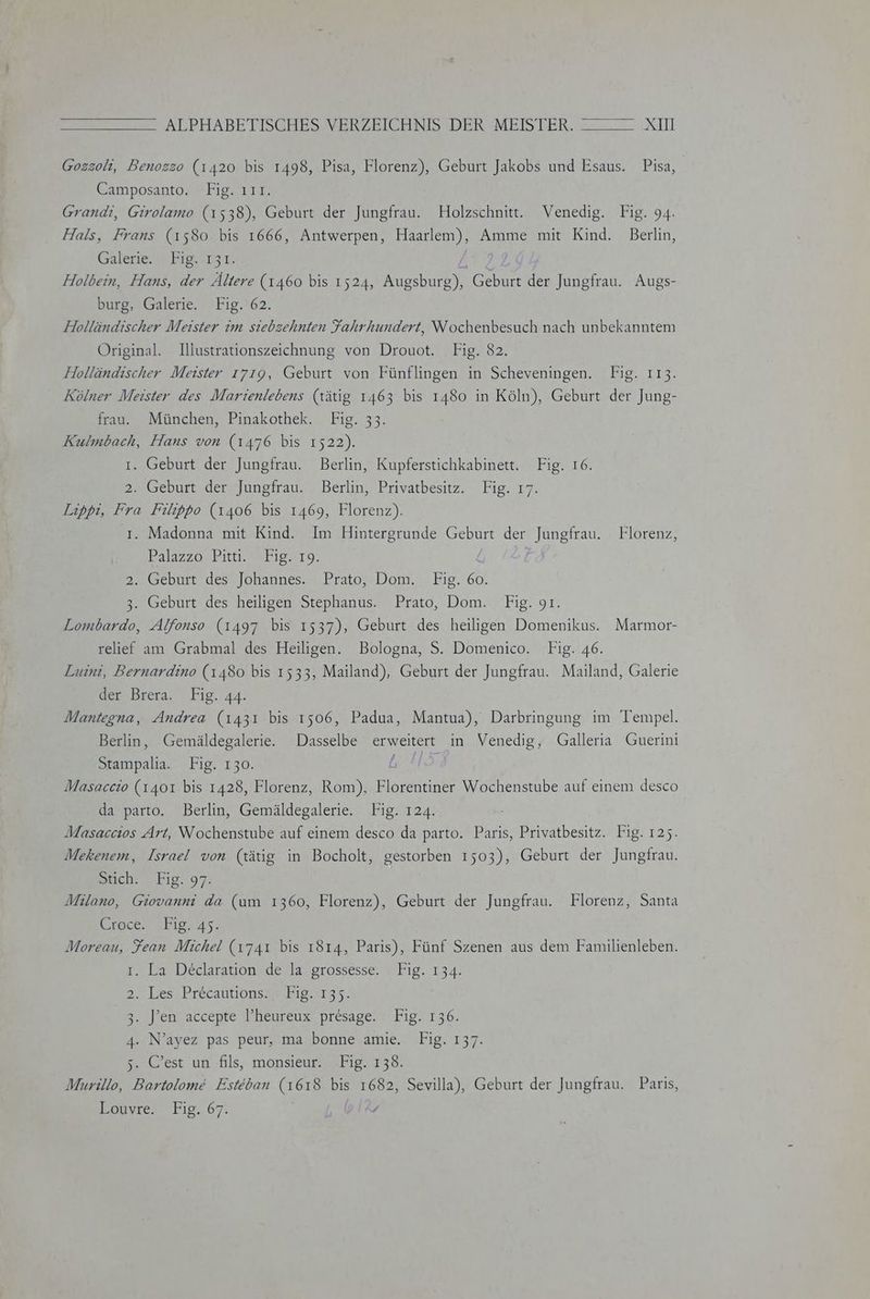 Gozzoli, Benogso (1420 bis 1498, Pisa, Florenz), Geburt Jakobs und Esaus. Pisa, Camposanto. Fig. ııı. Grandi, Girolamo (1538), Geburt der Jungfrau. Holzschnitt. Venedig. Fig. 94. Hals, Frans (1580 bis 1666, Antwerpen, Haarlem), Amme mit Kind. Berlin, Galerie. ' Fig. -131. / Holbein, Hans, der Ältere (1460 bis 1524, Augsburg), Geburt der Jungfrau. Augs- burg, Galerie. Fig. 62. Holländischer Meister im siebzehnten Fahrhundert, Wochenbesuch nach unbekanntem Original. Illustrationszeichnung von Drouot. Fig. 82. Holländischer Meister 1719, Geburt von Fünflingen in Scheveningen. Fig. 113. Kölner Meister des Marienlebens (tätig 1463 bis 1480 in Köln), Geburt der Jung- frau. München, Pinakothek. Fig. 33. Kulmbach, Hans von (1476 bis 1522). ı. Geburt der Jungfrau. Berlin, Kupferstichkabinett. Fig. 16. 2. Geburt der Jungfrau. Berlin, Privatbesitz. Fig. 17. Lippi, Fra Filippo (1406 bis 1469, Florenz). ı. Madonna mit Kind. Im Hintergrunde Geburt der Jungfrau. Florenz, Palazzo Pitti. Fig. 19. 2. Geburt des Johannes. Prato, Dom. Fig. 60. 3. Geburt des heiligen Stephanus. Prato, Dom. Fig. 91. Lombardo, Alfonso (1497 bis 1537), Geburt des heiligen Domenikus. Marmor- relie am Grabmal des Heiligen. Bologna, S. Domenico. Fig. 46. Luini, Bernardino (1480 bis 1533, Mailand), Geburt der Jungfrau. Mailand, Galerie der Brera. Fig. 44. Mantegna, Andrea (1431 bis 1506, Padua, Mantua), Darbringung im Tempel. Berlin, Gemäldegalerie. Dasselbe erweitert in Venedig, Galleria Guerini Stampalia. Fig. 130. L Masaccio (1401 bis 1428, Florenz, Rom), Florentiner Wochenstube auf einem desco da parto. Berlin, Gemäldegalerie. Fig. 124. Masaccios Art, Wochenstube auf einem desco da parto. Paris, Privatbesitz. Fig. 125. Mekenem, Israel von (tätig in Bocholt, gestorben 1503), Geburt der Jungfrau. Stich. Fig. 97. Milano, Giovanni da (um 1360, Florenz), Geburt der Jungfrau. Florenz, Santa Kencer ‚Dies: Moreau, Fean Michel (1741 bis 1814, Paris), Fünf Szenen aus dem Familienleben. ı. La Declaration de la grossesse. Fig. 134. 2. Less Precaütionsgekig. 17355. 3. ]’en accepte l’heureux‘ presage:? Fig. 136. 4. N’ayez pas peur, ma bonne amie. Fig. 137. 5. C’est un fils, monsieur. Fig. 138. Murillo, Bartolome Esteban (1618 bis 1682, Sevilla), Geburt der Jungfrau. Paris, Louvre. Fig. 67. ,
