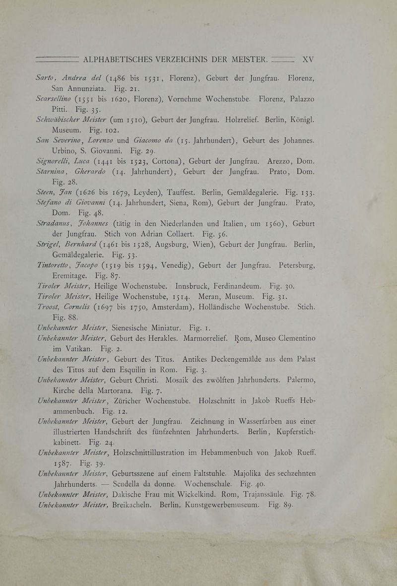 Sarto, Andrea del (1486 bis 1531, Florenz), Geburt der Jungfrau. Florenz, San Annunziata. Fig. 21. Scarsellino (1551 bis 1620, Florenz), Vornehme Wochenstube. Florenz, Palazzo Pitt Eiasas, Schwäbischer Meister (am 1510), Geburt der Jungfrau. Holzrelief. Berlin, Königl. Museum. Fig. 102. San Severino, Lorenzo und Giacomo da (15. Jahrhundert), Geburt des Johannes. Urbino, S. Giovanni. Fig. 29. Szignorelli, Luca (1441 bis 1523, Cortona), Geburt der Jungfrau. Arezzo, Dom. Starnina, Gherardo (14. Jahrhundert), Geburt der Jungfrau. Prato, Dom. Big. 28, Sieen, Fan (1626 bis 1679, Leyden), Tauffest. Berlin, Gemäldegalerie. Fig. 133. Stefano di Giovanni (14. Jahrhundert, Siena, Rom), Geburt der Jungfrau. Prato, Dom. Fig. 48. Stradanus, Fohannes (tätig in den Niederlanden und Italien, um 1560), Geburt der Jungfrau. Stich von Adrian Collaert. Fig. 56. Strigel, Bernhard (1461 bis 1528, Augsburg, Wien), Geburt der Jungfrau. Berlin, Gemäldegalerie. Fig. 53. Tintoretto, Facopo (1519 bis 1594, Venedig), Geburt der Jungfrau. Petersburg, Eremitage. ı Fig. 37. Tiroler Meister, Heilige Wochenstube. Innsbruck, Ferdinandeum. Fig. 30. Tiroler Meıster, Heilige Wochenstube, 1514. Meran, Museum. Fig. 31. Troost, Cornelis (1697 bis 1750, Amsterdam), Holländische Wochenstube. Stich. Fig. 88. Unbekannter Meister, Sienesische Miniatur. Fig. ı. Unbekannter Meister, Geburt des Herakles. Marmorrelief. Rom, Museo Clementino “im Vatıkan.' Fig, 2. Unbekannter Meister, Geburt des Titus. Antikes Deckengemälde aus dem Palast des Titus auf dem Esquilin in Rom. Fig. 3. Unbekannter Meister, Geburt Christi. Mosaik des zwölften Jahrhunderts. Palermo, Kirche della Martorana. Fig. 7. Unbekannter Meister, Züricher Wochenstube. Holzschnitt in Jakob Ruefls Heb- ammenbuch. Fig. 12. Unbekannter Meister, Geburt der Jungfrau. Zeichnung in Wasserfarben aus einer illustrierten Handschrift des fünfzehnten Jahrhunderts. Berlin, Kupferstich- kabinett. Fig. 24. Unbekannter Meister, Holzschnittillustration im Hebammenbuch von Jakob Rueft. 25087. ‚Eig. 39. Unbekannter Meister, Geburtsszene auf einem Faltstuhle. Majolika des sechzehnten Jahrhunderts. — Scudella da donne. Wochenschale. Fig. 40. Unbekannter Meister, Dakische Frau mit Wickelkind. Rom, Trajanssäule. Fig. 78. Unbekannter Meister, Breikacheln. Berlin, Kunstgewerbemuseum. Fig. 89.