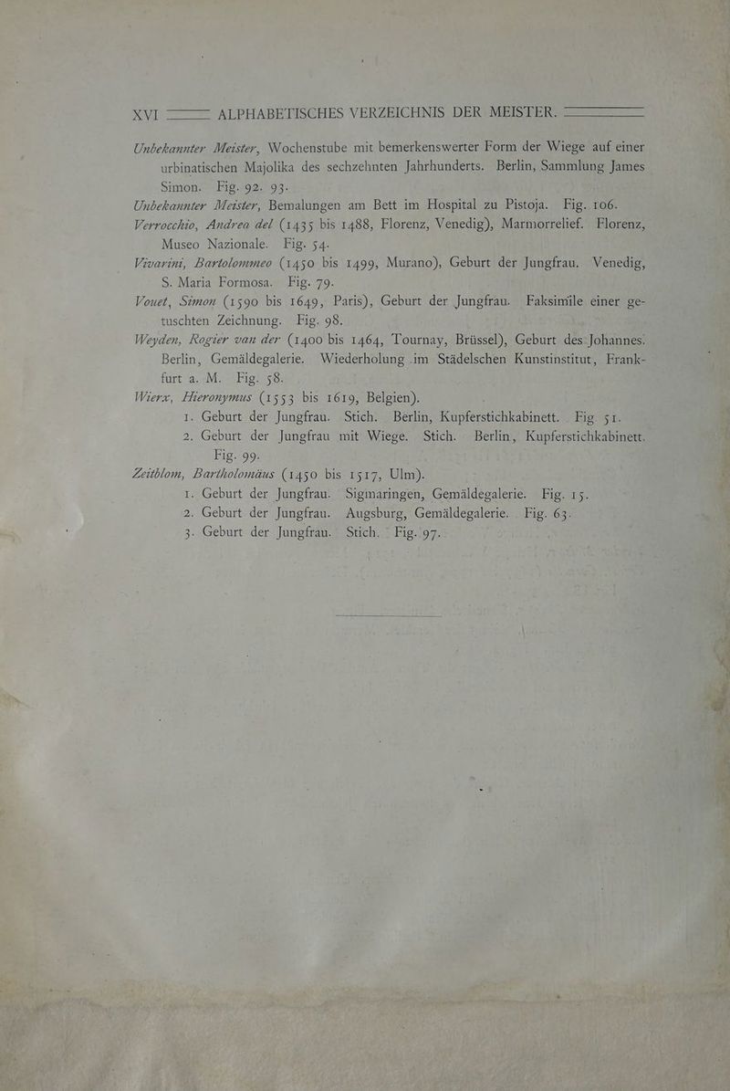 Unbekannter Meister, Wochenstube mit bemerkenswerter Form der Wiege auf einer urbinatischen Majolika des sechzehnten Jahrhunderts. Berlin, Sammlung James Simon. Fig. 92. 93- Unbekannter Meister, Bemalungen am Bett im Hospital zu Pistoja. Fig. 106. Verrocchio, Andrea del (1435 bis 1488, Florenz, Venedig), Marmorrelief. Florenz, Museo Nazionale. Fig. 54. Vivarini, Bartolommeo (1450 bis 1499, Murano), Geburt der Jungfrau. Venedig, S. Maria Formosa. Fig. 79. Vouet, Simon (1590 bis 1649, Paris), Geburt der Jungfrau. Faksimile einer ge- tuschten Zeichnung. Fig. 98. Weyden, Rogier van der (1400 bis 1464, Tournay, Brüssel), Geburt des: Johannes: Berlin, Gemäldegalerie. Wiederholung .im Städelschen Kunstinstitut, Frank- furt a.;M. Fig! s®; Wierx, Hieronymus (1553 bis 1619, Belgien). ı. Geburt der Jungfrau. Stich. Berlin, Kupferstichkabinett. Fig. 51. 2. Geburt der Jungfrau mit Wiege. Stich. Berlin, Kupferstichkabinett. Fig. 99. Zeitblom, Bartholomäus (1450 bis 1517, Ulm). ı. Geburt der Jungfrau. Sigmaringen, Gemäldegalerie. Fig. 15. 2. Geburt der Jungfrau. Augsburg, Gemäldegalerie. . Fig. 63. 3. Geburt der Jungfrau. Stich. Fig. 97.