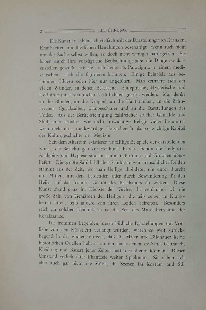 Die Künstler haben sich vielfach mit der Darstellung von Kranken, Krankheiten und ärztlichen Handlungen beschäftigt; wenn auch nicht um der Sache selbst willen, so doch nicht weniger naturgetreu. Sie haben durch ihre vorzügliche Beobachtungsgabe die Dinge so dar- zustellen gewußt, daß sie noch heute als Paradigma in einem medi- zinischen Lehrbuche figurieren könnten. Einige Beispiele aus be- kannten Bildern seien hier nur angeführt. Man erinnere sich der vielen Wunder, in denen Besessene, Epileptische, Hysterische und Gelähmte mit erstaunlicher Natürlichkeit gezeigt werden. Man denke an die Blinden, an die Krüppel, an die Hautkranken, an die Zahn- brecher, Quacksalber, Urinbeschauer und an die Darstellungen des Todes. Aus der Berücksichtigung zahlreicher solcher Gemälde und Skulpturen erhalten wir nicht unwichtige Belege vieler bekannter wie unbekannter, merkwürdiger Tatsachen für das so wichtige Kapitel der Kulturgeschichte der Medizin. Seit dem Altertum existieren unzählige Beispiele der darstellenden Kunst, die Beziehungen zur Heilkunst haben. Schon die Heilgötter Asklepios und Hygieia sind in schönen Formen und Gruppen über- liefert. Die größte Zahl bildlicher Schilderungen menschlicher Leiden stammt aus der Zeit, wo man Heilige abbildete, um durch Furcht und Mitleid mit dem Leidenden oder durch Bewunderung für den Heiler auf das fromme Gemüt des Beschauers zu wirken. Diese Kunst stand ganz im Dienste der Kirche; ihr verdanken wir die große Zahl von Gemälden der Heiligen, die teils selber an Krank- heiten litten, teils andere von ihren Leiden befreiten. Besonders reich an solchen Denkmälern ist die Zeit des Mittelalters und der Renaissance. Die frommen Legenden, deren bildliche Darstellungen mit Vor- liebe von den Künstlern verlangt wurden, waren so weit zurück- liegend in der grauen Vorzeit, daß die Maler und Bildhauer keine historischen Quellen haben konnten, nach denen sie Sitte, Gebrauch, Kleidung und Bauart jener Zeiten hätten studieren können. Dieser Umstand verlieh ihrer Phantasie weiten Spielraum. Sie gaben sich aber auch gar nicht die Mühe, die Szenen im Kostüm und Stil