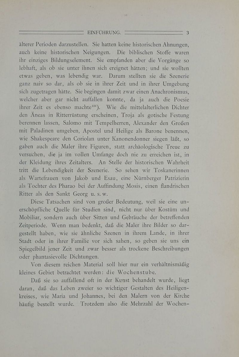älterer Perioden darzustellen. Sie hatten keine historischen Ahnungen, auch keine historischen Neigungen. Die biblischen Stoffe waren ihr einziges Bildungselement. Sie empfanden aber die Vorgänge so lebhaft, als ob sie unter ihnen sich ereignet hätten; und sie wollten etwas geben, was lebendig war. Darum stellten sie die Szenerie ganz naiv so dar, als ob sie in ihrer Zeit und in ihrer Umgebung sich zugetragen hätte. Sie begingen damit zwar einen Anachronismus, welcher aber gar nicht auffallen konnte, da ja auch die Poesie ). Wie die mittelalterlichen Dichter den Äneas in Ritterrüstung erscheinen, Troja als gotische Festung 122 ihrer Zeit es ebenso machte berennen lassen, Salomo mit Tempelherren, Alexander den Großen mit Paladinen umgeben, Apostel und Heilige als Barone benennen, wie Shakespeare den Coriolan unter Kanonendonner siegen läßt, so gaben auch die Maler ihre Figuren, statt archäologische Treue zu versuchen, die ja im vollen Umfange doch nie zu erreichen ist, in der Kleidung ihres Zeitalters. An Stelle der historischen Wahrheit tritt die Lebendigkeit der Szenerie. So sehen wir Toskanerinnen als Wartefrauen von Jakob und Esau, eine Nürnberger Patrizierin als Tochter des Pharao bei der Auffindung Mosis, einen flandrischen Ritter als den Sankt Georg u. s. w. Diese Tatsachen sind von großer Bedeutung, weil sie eine un- erschöpfliche Quelle für Studien sind, nicht nur über Kostüm und Mobiliar, sondern auch über Sitten und Gebräuche der betreffenden Zeitperiode. Wenn man bedenkt, daß die Maler ihre Bilder so dar- gestellt haben, wie sie ähnliche Szenen in ihrem Lande, in ihrer Stadt oder in ihrer Familie vor sich sahen, so geben sie uns ein Spiegelbild jener Zeit und zwar besser als trockene Beschreibungen oder phantasievolle Dichtungen. Von diesem reichen Material soll hier nur ein verhältnismäßig kleines Gebiet betrachtet werden: die Wochenstube. Daß sie so auffallend oft in der Kunst behandelt wurde, liegt daran, daß das Leben zweier so wichtiger Gestalten des Heiligen- kreises, wie Maria und Johannes, bei den Malern von der Kirche häufig bestellt wurde. Trotzdem also die Mehrzahl der Wochen-