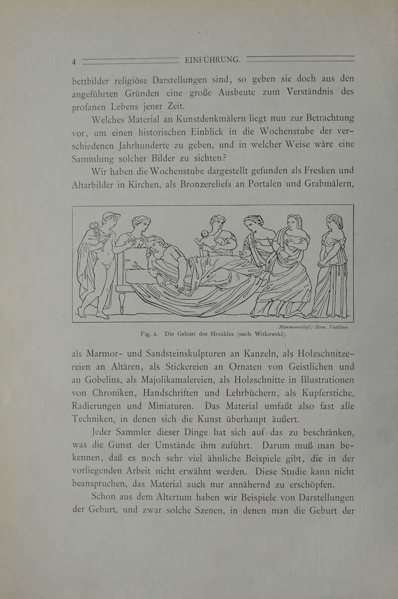 bettbilder religiöse Darstellungen sind, so geben sie doch aus den angeführten Gründen eine große Ausbeute zum Verständnis des profanen Lebens jener Zeit. Welches Material an Kunstdenkmälern liegt nun zur Betrachtung vor, um einen historischen Einblick in die Wochenstube der ver- schiedenen Jahrhunderte zu geben, und in welcher Weise wäre eine Sammlung solcher Bilder zu sichten? Wir haben die Wochenstube dargestellt gefunden als Fresken und Altarbilder in Kirchen, als Bronzereliefs an Portalen und Grabmälern, als Marmor- und Sandsteinskulpturen an Kanzeln, als Holzschnitze- reien an Altären, als Stickereien an Ornaten von Geistlichen und an Gobelins, als Majolikamalereien, als Holzschnitte in Illustrationen von Chroniken, Handschriften und Lehrbüchern, als Kupferstiche, Radierungen und Miniaturen. Das Material umfaßt also fast alle Techniken, in denen sich die Kunst überhaupt äußert. Jeder Sammler : dieser Dinge hat sich auf das zu beschränken, was die Gunst der Umstände ihm zuführt. Darum muß man be- kennen, daß es noch sehr viel ähnliche Beispiele gibt, die in der vorliegenden Arbeit nicht erwähnt werden. Diese Studie kann nicht beanspruchen, das Material auch nur annähernd zu erschöpfen. Schon aus dem Altertum haben wir Beispiele von Darstellungen der Geburt, und zwar solche Szenen, in denen man die Geburt der
