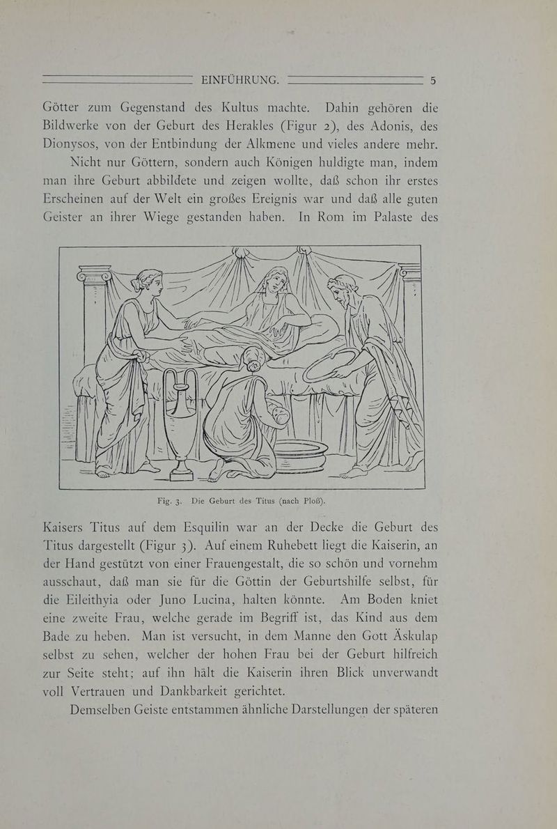 Götter zum Gegenstand des Kultus machte. Dahin gehören die Bildwerke von der Geburt des Herakles (Figur 2), des Adonis, des Dionysos, von der Entbindung der Alkmene und vieles andere mehr. Nicht nur Göttern, sondern auch Königen huldigte man, indem man ihre Geburt abbildete und zeigen wollte, daß schon ihr erstes Erscheinen auf der Welt ein großes Ereignis war und daß alle guten Geister an ihrer Wiege gestanden haben. In Rom im Palaste des ll Fig. 3. Die Geburt des Titus (nach Ploß). Kaisers Titus auf dem Esquilin war an der Decke die Geburt des Titus dargestellt (Figur 3). Auf einem Ruhebett liegt die Kaiserin, an der Hand gestützt von einer Frauengestalt, die so schön und vornehm ausschaut, daß man sie für die Göttin der Geburtshilfe selbst, für die Eileithyia oder Juno Lucina, halten könnte. Am Boden kniet eine zweite Frau, welche gerade im Begriff ist, das Kind aus dem Bade zu heben. Man ist versucht, in dem Manne den Gott Äskulap selbst zu sehen, welcher der hohen Frau bei der Geburt hilfreich zur Seite steht; auf ihn hält die Kaiserin ihren Blick unverwandt voll Vertrauen und Dankbarkeit gerichtet. Demselben Geiste entstammen ähnliche Darstellungen der späteren