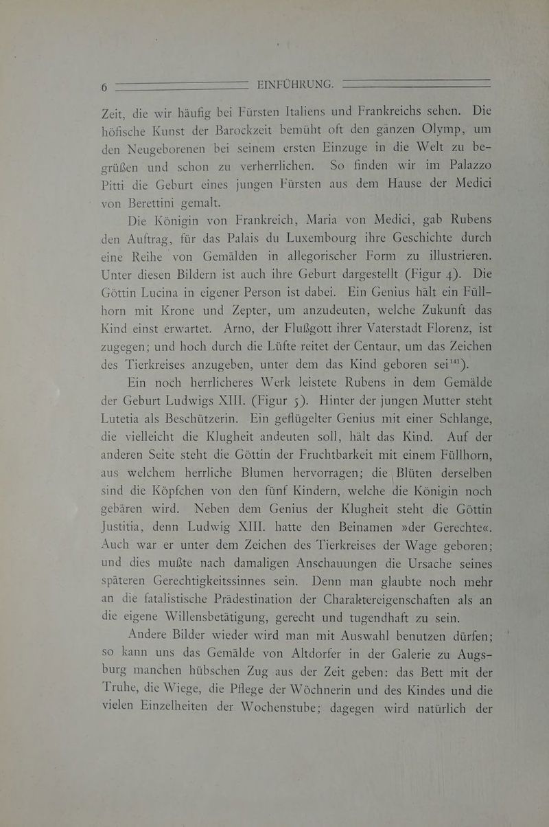 Zeit, die wir häufig bei Fürsten Italiens und Frankreichs sehen. Die höfische Kunst der Barockzeit bemüht oft den gänzen Olymp, um den Neugeborenen bei seinem ersten Einzuge in die Welt zu be- grüßen und schon zu verherrlichen. So finden wir im Palazzo Pitti die Geburt eines jungen Fürsten aus dem Hause der Medici von Berettini gemalt. Die Königin von Frankreich, Maria von Medici, gab Rubens den Auftrag, für das Palais du Luxembourg ihre Geschichte durch eine Reihe von Gemälden in allegorischer Form zu illustrieren. Unter diesen Bildern ist auch ihre Geburt dargestellt (Figur 4). Die Göttin Lucina in eigener Person ist dabei. Ein Genius hält ein Füll- horn mit Krone und Zepter, um anzudeuten, welche Zukunft das Kind einst erwartet. Arno, der Flußgott ihrer Vaterstadt Florenz, ist zugegen; und hoch durch die Lüfte reitet der Centaur, um das Zeichen des Tierkreises anzugeben, unter dem das Kind geboren sei’). Ein noch herrlicheres Werk leistete Rubens in dem Gemälde der Geburt Ludwigs XIII. (Figur 5). Hinter der jungen Mutter steht Lutetia als Beschützerin. Ein geflügelter Genius mit einer Schlange, die vielleicht die Klugheit andeuten soll, hält das Kind. Auf der anderen Seite steht die Göttin der Fruchtbarkeit mit einem Füllhorn, aus welchem herrliche Blumen hervorragen; die Blüten derselben sind die Köpfchen von den fünf Kindern, welche die Königin noch gebären wird. Neben dem Genius der Klugheit steht die Göttin Justitia, denn Ludwig XIII. hatte den Beinamen »der Gerechte«. Auch war er unter dem Zeichen des Tierkreises der Wage geboren; und dies mußte nach damaligen Anschauungen die Ursache seines späteren Gerechtigkeitssinnes sein. Denn man glaubte noch mehr an die fatalistische Prädestination der Charaktereigenschaften als an die eigene Willensbetätigung, gerecht und tugendhaft zu sein. Andere Bilder wieder wird man mit Auswahl benutzen dürfen; so kann uns das Gemälde von Altdorfer in der Galerie zu Augs- burg manchen hübschen Zug .aus der Zeit geben: das Bett mit der Truhe, die Wiege, die Pflege der Wöchnerin und des Kindes und die vielen Einzelheiten der Wochenstube; dagegen wird natürlich der