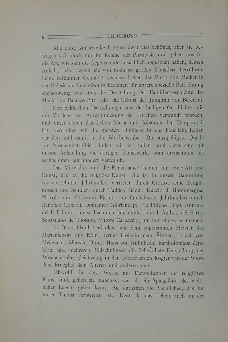 Alle diese Kunstwerke bringen zwar viel Schönes, aber sie be- wegen sich doch nur im Reiche der Phantasie und geben uns für die Art, wie sich die Gegenstände tatsächlich abgespielt haben, keinen Anhalt, selbst wenn sie von noch so großen Künstlern herrühren. Seine berühmten Gemälde aus dem Leben der Maria von Medici in der Galerie du Luxembourg bedeuten für unsere spezielle Betrachtung ebensowenig wie etwa die Darstellung der Familiengeschichte der Medici im Palazzo Pitti oder die Geburt der Jungfrau von Berettini. Den zyklischen Darstellungen aus der heiligen Geschichte, die mit Vorliebe zur Ausschmückung der Kirchen verwandt wurden, und unter denen das Leben Mariä und Johannis den Hauptanteil hat, verdanken wir die meisten Einblicke in das häusliche Leben der Zeit und damit in die Wochenstube. Die ausgiebigste Quelle für Wochenbettbilder finden wir in Italien, und zwar sind. für unsere Aufstellung die dortigen Kunstwerke vom dreizehnten bis sechzehnten Jahrhundert verwandt. Das Mittelalter und die Renaissance kennen nur eine Art von Kunst, das ist die religiöse Kunst. Sie ist in unserer Sammlung im vierzehnten Jahrhundert vertreten durch Giotto, seine Zeitge- nossen und Schüler, durch Taddeo Gaddi, Duccio di Buoninsegna, Niecolo und Giovanni Pisano; im fünfzehnten Jahrhundert durch Benozzo Gozzoli, Domenico Ghirlandajo, Fra Filippo Lippi, Antonio del Pollaiuolo; ım sechzehnten Jahrhundert durch Andrea del Sarto, Sebastiano del Piombo, Vittore Carpaccio, um nur einige zu nennen. In Deutschland verdanken wir dem sogenannten Meister des Marienlebens aus Köln, ferner Holbein dem Älteren, Israel von Mekenem, Albrecht Dürer, Hans von Kulmbach, Bartholomäus Zeit- blom und mehreren Bildschnitzern die liebevollste Darstellung der Wochenstube; gleichzeitig in den Niederlanden Rogier van der Wey- den, Brueghel dem Älteren und anderen mehr. Obwohl alle diese Werke nur Darstellungen der religiösen Kunst sind, geben sie manches, was als ein Spiegelbild des welt- lichen Lebens gelten kann. Sie enthalten viel Sachliches, das für unser Thema verwertbar ist. Denn da das Leben auch in der