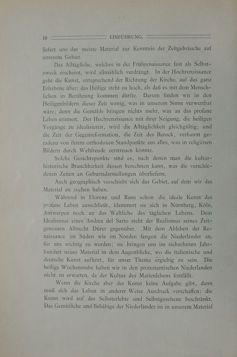 liefert uns das meiste Material zur Kenntnis der Zeitgebräuche auf unserem Gebiet. Das Alltägliche, welches in der Frührenaissance fast als Selbst- zweck erscheint, wird allmählich verdrängt. In der Hochrenaissance geht die Kunst, entsprechend der Richtung der Kirche, auf das ganz Erhabene über; das Heilige steht zu hoch, als daß es mit dem Mensch- lichen in Berührung kommen dürfte. Darum finden wir in den Heiligenbildern dieser Zeit wenig, was in unserem Sinne verwertbar wäre; denn die Gemälde bringen nichts mehr, was an das profane Leben erinnert. Der Hochrenaissance mit ihrer Neigung, die heiligen Vorgänge zu idealisieren, wird die Alltäglichkeit gleichgültig; und die Zeit der Gegenreformation, die Zeit des Barock, verbannt ge- radezu von ihrem orthodoxen Standpunkte aus alles, was in religiösen Bildern durch Weltfreude zerstreuen könnte. Solche Gesichtspunkte sind es, nach denen man die kultur- historische Brauchbarkeit dessen berechnen kann, was die verschie- denen Zeiten an Geburtsdarstellungen überliefern. Auch geographisch verschiebt sich das Gebiet, auf dem wir das Material zu suchen haben. Während in Florenz und Rom schon die ideale Kunst das profane Leben ausschließt, klammert sie sich in Nürnberg, Köln, Antwerpen noch an das Weltliche des täglichen Lebens. Dem Idealismus eines Andrea del Sarto steht der Realismus seines Zeit- genossen Albrecht Dürer gegenüber. Mit dem Ableben der Re- naissance im Süden wie ım Norden fangen die Niederländer an, für uns wichtig zu werden; sie bringen uns im siebzehnten Jahr- hundert neues Material in dem Augenblicke, wo die italienische und deutsche Kunst aufhört, für unser Thema ergiebig zu sein. Die heilige Wochenstube haben wir in den protestantischen Niederlanden nicht zu erwarten, da der Kultus des Marienlebens fortfällt. Wenn die Kirche aber der Kunst keine Aufgabe gibt, dann muß sich das Leben in anderer Weise Ausdruck verschaffen: die Kunst wird auf das Selbsterlebte und Selbstgesehene beschränkt. Das Gemütliche und Behäbige der Niederländer ist in unserem Material