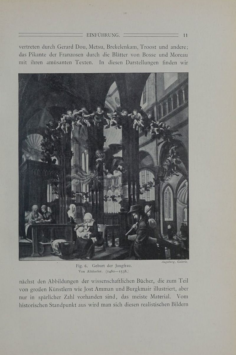 vertreten durch Gerard Dou, Metsu, Brekelenkam, Troost und andere; das Pikante der Franzosen durch die Blätter von Bosse und Moreau Augsburg, Galerie. Fig. 6. Geburt der Jungfrau. Von Altdorfer. (1480— 1538.) nächst den Abbildungen der wissenschaftlichen Bücher, die zum Teil von großen Künstlern wie Jost Amman und Burgkmair illustriert, aber nur in spärlicher Zahl vorhanden sind, das meiste Material. Vom historischen Standpunkt aus wird man sich diesen realistischen Bildern