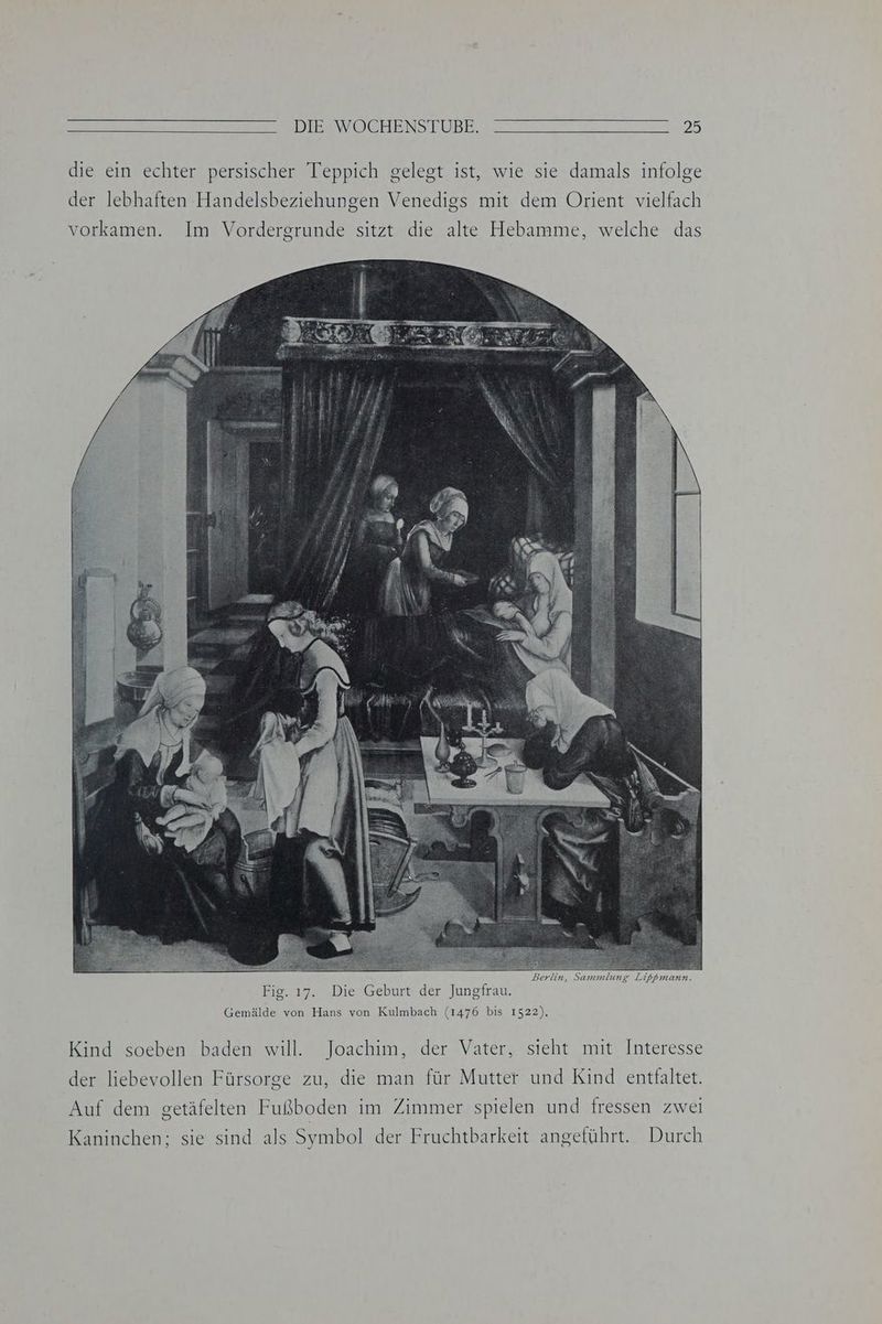 DIE<WÖOCHENSTUÜBE. 23 die ein echter persischer Teppich gelegt ist, wie sie damals infolge der lebhaften Handelsbeziehungen Venedigs mit dem Orient vielfach vorkamen. Im Vordergrunde sitzt die alte Hebamme, welche das Gemälde von Hans von Kulmbach (1476 bis 1522). Kind soeben baden will. Joachim, der Vater, sieht mit Interesse der liebevollen Fürsorge zu, die man für Mutter und Kind entfaltet. Auf dem getäfelten Fußboden im Zimmer spielen und fressen zwei Kaninchen; sie sind als Symbol der Fruchtbarkeit angeführt. Durch