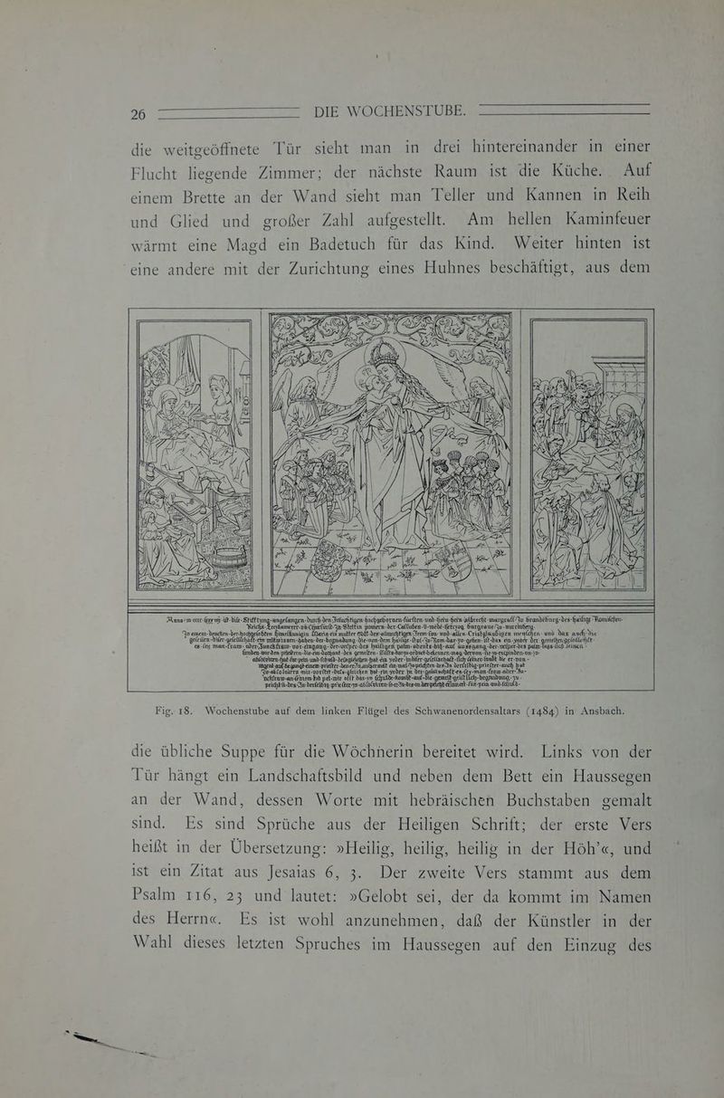 Anno smeceee-korun-ir-die-Stieftung-angefangen-durch-den Frluch figen-hachgebornen-fürften-und- BE m Srandehnrg-des-hailige Romilchen- Reichs- Treykomerer- nn CHurlin-In-Stettin pomern- der-Caltuben-V-wede-hetzzog Kurgrane Ju -nneraberg- i Yo einent-denchen-ber: sn tmeläunigin Marie-cin mutter 60 ES EN igen werten. m Nas andı-die gel den-diler- gelellichatt-etn näkwissen-gaben-der-begnadung. die-wom-dem haiäge-nl-In-Rom-dar-30-geben-1t-das ein-yeacr Der gemelken.aelatishfk- &-[ny man-Lram- @der-Sunckfrew- vor-emgang- der-velper-des heiligen patın- abents«big- auf aussgang-der-uefper-des palm-lags-üch Leimen - Gmden.vorden-pricitern-Die-cra-dechant-des gemelten. ilits-darzu-ocdneb-befemen-mag-dervon-Ge-w-entpinden-on-sn- B ehlo@uren Fak-faemn und fehuld-Detngfsichen: jat-fın geüee ale EEE De k dir er-mon- ngent-anf- -inem-priefter-LenerIn.aulsermet An-malopechten-des-In derielbig-priefter- much vs u-eblolviren wir-uoriter-deis-gleichen hol-rin yeder km Der-geleltschaff-en-(ey-man-Lram oder Au- Dchfrawsan-femem-Fob pet-wir oft se Chulde-homdt-auf-die-gemelt-geift lich-branadmg- N peichkürdes-In-derfelbig-prie (ker zo-adloGvrren- or Fn-desan der pechkerhurat-für-pein and-Idhuld- Fig. 18. Wochenstube auf dem linken Flügel des Schwanenordensaltars (1484) in Ansbach, die übliche Suppe für die Wöchnerin bereitet wird. Links von der Tür hängt ein Landschaftsbild und neben dem Bett ein Haussegen an der Wand, dessen Worte mit hebräischen Buchstaben gemalt sind. Es sind Sprüche aus der Heiligen Schrift; der erste Vers heißt in der Übersetzung: »Heilig, heilig, heilig in der Höh’«, und ist ein Zitat aus Jesaias 6, 3. Der zweite Vers stammt aus dem Psalm 116, 23 und lautet: »Gelobt sei, der da kommt im Namen des Herrn«. Es ist wohl anzunehmen, daß der Künstler in der Wahl dieses letzten Spruches im Haussegen auf den Einzug des
