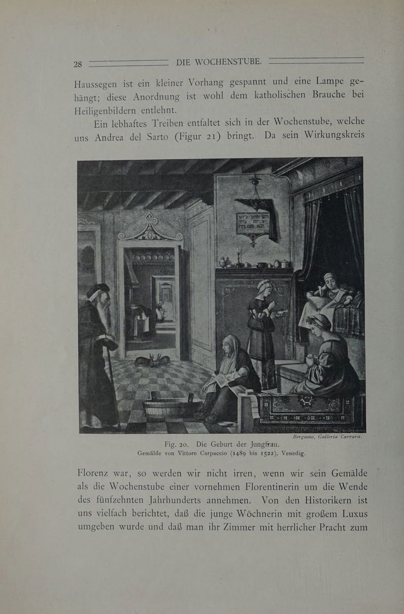 Haussegen ist ein kleiner Vorhang gespannt und eine Lampe ge- hängt; diese Anordnung ist wohl dem katholischen Brauche bei Heiligenbildern entlehnt. Ein lebhaftes Treiben entfaltet sich in der Wochenstube, welche Bergamo, Galleria Carrara. Fig. 20. Die Geburt der Jungfrau. Gemälde von Vittore Carpaccio (1489 bis 1522), Venedig. Florenz war, so werden wir nicht irren, wenn wir sein Gemälde als die Wochenstube einer vornehmen Florentinerin um die Wende des fünfzehnten Jahrhunderts annehmen. Von den Historikern ist uns vielfach berichtet, daß die junge Wöchnerin mit großem Luxus umgeben wurde und daß man ihr Zimmer mit herrlicher Pracht zum