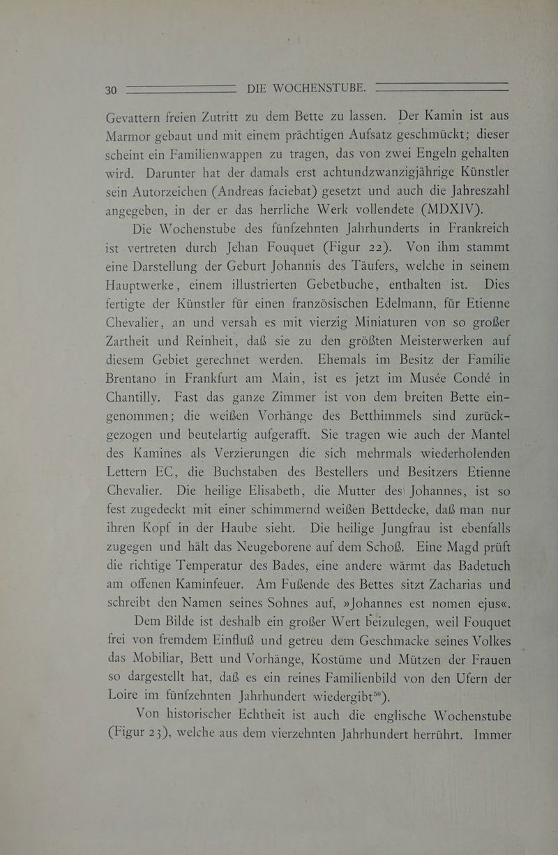 90° ZT en EN DIE SWOTLENSEUBE Gevattern freien Zutritt zu dem Bette zu lassen. Der Kamin ist aus Marmor gebaut und mit einem prächtigen Aufsatz geschmückt; dieser scheint ein Familienwappen zu tragen, das von zwei Engeln gehalten wird. Darunter hat der damals erst achtundzwanzigjährige Künstler sein Autorzeichen (Andreas faciebat) gesetzt und auch die Jahreszahl angegeben, in der er das herrliche Werk vollendete (MDXIV). Die Wochenstube des fünfzehnten Jahrhunderts in Frankreich ist vertreten durch Jehan Fouquet (Figur 22). Von ihm stammt eine Darstellung der Geburt Johannis des Täufers, welche in seinem Hauptwerke, einem illustrierten Gebetbuche, enthalten ist. Dies fertigte der Künstler für einen französischen Edelmann, für Etienne Chevalier, an und versah es mit vierzig Miniaturen von so großer Zartheit und Reinheit, daß sie zu den größten Meisterwerken auf diesem Gebiet gerechnet werden. Ehemals im Besitz der Familie Brentano ın Frankfurt am Main, ist es jetzt im Musee Conde&amp; in Chantilly. Fast das ganze Zimmer ist von dem breiten Bette ein- genommen; die weißen Vorhänge des Betthimmels sind zurück- gezogen und beutelartig aufgerafft. Sie tragen wie auch der Mantel des Kamines als Verzierungen die sich mehrmals wiederholenden Lettern EC, die Buchstaben des Bestellers und Besitzers Etienne Chevalier. Die heilige Elisabeth, die Mutter des| Johannes, ist so fest zugedeckt mit einer schimmernd weißen Bettdecke, daß man nur ihren Kopf in der Haube sieht. Die heilige Jungfrau ist ebenfalls zugegen und hält das Neugeborene auf dem Schoß. Eine Magd prüft die richtige Temperatur des Bades, eine andere wärmt das Badetuch am offenen Kaminfeuer. Am Fußende des Bettes sitzt Zacharias und schreibt den Namen seines Sohnes auf, »Johannes est nomen ejus«. Dem Bilde ist deshalb ein großer Wert beizulegen, weil Fouquet frei von fremdem Einfluß und getreu dem Geschmacke seines Volkes das Mobiliar, Bett und Vorhänge, Kostüme und Mützen der Frauen so dargestellt hat, daß es ein reines Familienbild von den Ufern der Loire im fünfzehnten Jahrhundert wiedergibt”). Von historischer Echtheit ist auch die englische Wochenstube (Figur 23), welche aus dem vierzehnten Jahrhundert herrührt. Immer