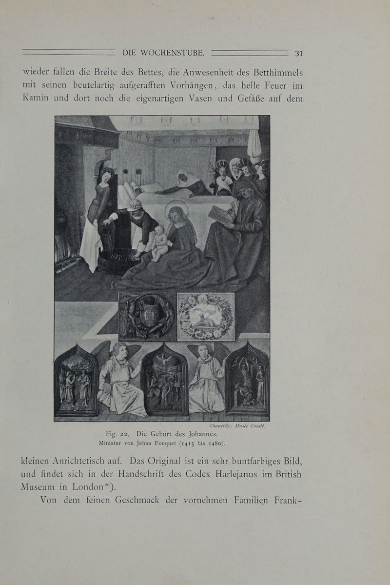 wieder fallen die Breite des Bettes, die Anwesenheit des Betthimmels mit seinen beutelartig aufgerafften Vorhängen, das helle Feuer im Kamin und dort noch die eigenartigen Vasen und Gefäße auf dem Chantilty, ER Conde. Fig. 22. Die Geburt des Johannes. Miniatur von Jehan Fouquet (1415 bis 1480). kleinen Anrichtetisch auf. Das Original ist ein sehr buntfarbiges Bild, und findet sich in der Handschrift des Codex Harlejanus im British Museum in London*). Von dem feinen Geschmack der vornehmen Familien Frank-