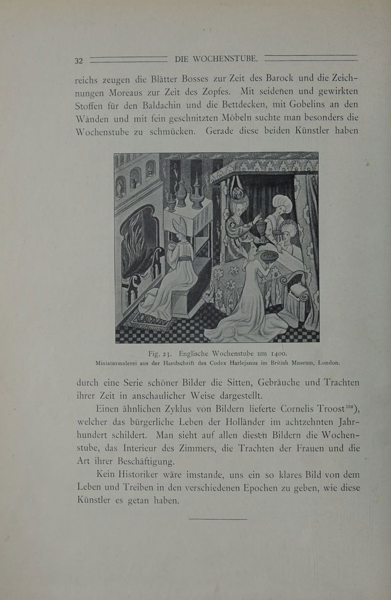 Tr Ir TI DIESWOCHENZ ELBE: reichs zeugen die Blätter Bosses zur Zeit des Barock und die Zeich- nungen Moreaus zur Zeit des Zopfes. Mit seidenen und gewirkten Stoffen für den Baldachin und die Bettdecken, mit Gobelins an den Wänden und mit fein geschnitzten Möbeln suchte man besonders die Wochenstube zu schmücken. Gerade diese beiden Künstler haben durch eine Serie schöner Bilder die Sitten, Gebräuche und Trachten ihrer Zeit in anschaulicher Weise dargestellt. Einen ähnlichen Zyklus von Bildern lieferte Cornelis Troost*), welcher das bürgerliche Leben der Holländer im achtzehnten Jahr- hundert schildert. Man sieht auf allen diesen Bildern die Wochen- stube, das Interieur des Zimmers, die Trachten der Frauen und die Art ihrer Beschäftigung. Kein Historiker wäre imstande, uns ein so klares Bild von dem Leben und Treiben in den verschiedenen Epochen zu geben, wie diese Künstler es getan haben.