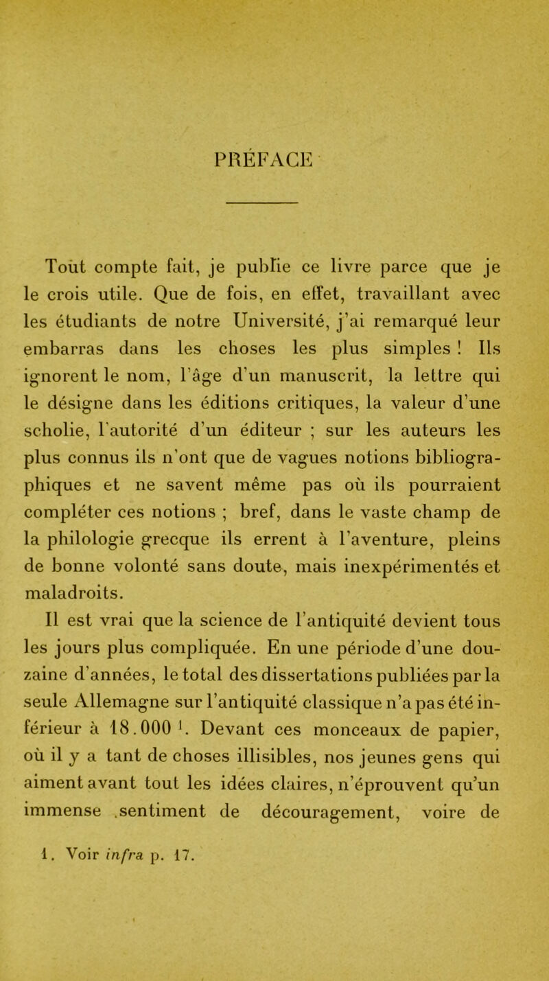 PREFACE Toüt compte fait, je publie ce livre parce que je le crois utile. Que de fois, en effet, travaillant avec les étudiants de notre Université, j’ai remarqué leur embarras dans les choses les plus simples ! Ils ignorent le nom, l’âge d’un manuscrit, la lettre qui le désigne dans les éditions critiques, la valeur d’une scholie, l'autorité d’un éditeur ; sur les auteurs les plus connus ils n’ont que de vagues notions bibliogra- phiques et ne savent même pas où ils pourraient compléter ces notions ; bref, dans le vaste champ de la philologie grecque ils errent à l’aventure, pleins de bonne volonté sans doute, mais inexpérimentés et maladroits. Il est vrai que la science de l’antiquité devient tous les jours plus compliquée. En une période d’une dou- zaine d’années, le total des dissertations publiées par la seule Allemagne sur l’antiquité classique n’a pas été in- férieur à 18.000 h Devant ces monceaux de papier, où il y a tant de choses illisibles, nos jeunes gens qui aiment avant tout les idées claires, n’éprouvent qu’un immense .sentiment de découragement, voire de