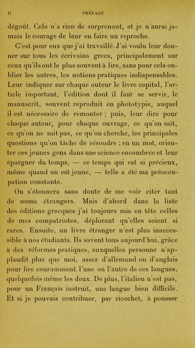 dégoût. Cela n’a rien de surprenant, et je n'aurai ja- mais le courage de leur en faire un reproche. C’est pour eux que j’ai travaillé. J’ai voulu leur don- ner .sur tous les écrivains grecs, principalement sur ceux qu’ils ont le plus souvent à lire, sans pour cela ou- blier les autres, les notions pratiques indispensables. Leur indiquer sur chaque auteur le livre capital, l’ar- ticle important, l’édition dont il faut se servir, le manuscrit, souvent reproduit en phototypie, auquel il est nécessaire de remonter ; puis, leur dire pour chaque auteur, pour chaque ouvrage, ce qu’on sait, ce qu’on ne sait pas, ce qu’on cherche, les principales questions qu’on tâche de résoudre ; en un mot, orien- ter ces jeunes gens dans une science encombrée et leur épargner du temps, — ce temps qui est si précieux, même quand on est jeune, — telle a été ma préoccu- pation constante. On s’étonnera sans doute de me voir citer tant de noms étrangers. Mais d’abord dans la liste des éditions grecques j’ai toujours mis en tête celles de mes compatriotes, déplorant qu elles soient si rares. Ensuite, un livre étranger n’est plus inacces- sible à nos étudiants. Ils savent tous aujourd’hui, grâce à des réformes pratiques, auxquelles personne n’ap- plaudit plus que moi, assez d’allemand ou d'anglais pour lire couramment l’une ou l’autre de ces langues, quelquefois môme les deux. De plus, l’italien n’est pas, pour un Français instruit, une langue bien difficile. Et si je pouvais contribuer, par ricochet, à pousser