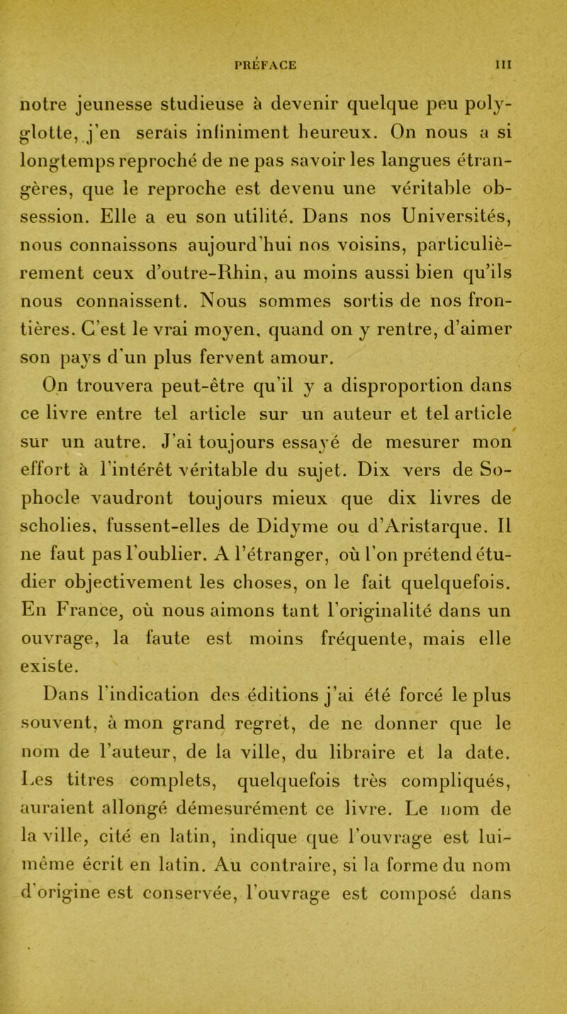 notre jeunesse studieuse à devenir quelque peu poly- glotte, j’en serais inliniment heureux. On nous a si longtemps reproché de ne pas savoir les langues étran- gères, que le reproche est devenu une véritable ob- session. Elle a eu son utilité. Dans nos Universités, nous connaissons aujourd’hui nos voisins, particuliè- rement ceux d’outre-Rhin, au moins aussi bien qu’ils nous connaissent. Nous sommes sortis de nos fron- tières. C’est le vrai moyen, quand on y rentre, d’aimer son pays d'un plus fervent amour. On trouvera peut-être qu’il y a disproportion dans ce livre entre tel article sur un auteur et tel article é sur un autre. J’ai toujours essayé de mesurer mon effort à l’intérêt véritable du sujet. Dix vers de So- phocle vaudront toujours mieux que dix livres de scholies, fussent-elles de Didyme ou d’Aristarque. 11 ne faut pas l’oublier. A l’étranger, où l’on prétend étu- dier objectivement les choses, on le fait quelquefois. En France, où nous aimons tant l’originalité dans un ouvrage, la faute est moins fréquente, mais elle existe. Dans l’indication des éditions j’ai été forcé le plus souvent, à mon grand regret, de ne donner que le nom de l’auteur, de la ville, du libraire et la date. Les titres complets, quelquefois très compliqués, auraient allongé démesurément ce livre. Le nom de la ville, cité en latin, indique que l’ouvrage est lui- même écrit en latin. Au contraire, si la forme du nom d’origine est conservée, l’ouvrage est composé dans