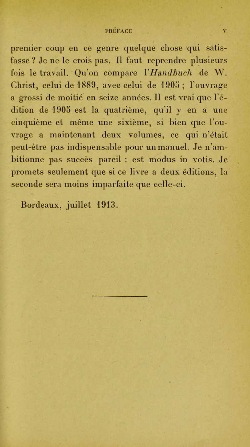 PRli:i'ACE premier coup en ce genre quelque chose qui satis- fasse ? Je ne le crois pas. Il faut reprendre plusieurs fois le travail. Qu’on compare VHandhiich de W. Christ, celui de 1889, avec celui de 1905 ; l'ouvrage a grossi de moitié en seize années. Il est vrai que l’é- dition de 1905 est la quatrième, qu’il y en a une cinquième et même une sixième, si bien que l’ou- vrage a maintenant deux volumes, ce qui n’était peut-être pas indispensable pour un manuel. Je n’am- bitionne pas succès pareil : est modus in votis. Je promets seulement que si ce livre a deux éditions, la seconde sera moins imparfaite (jue celle-ci. Bordeaux, juillet 1913.