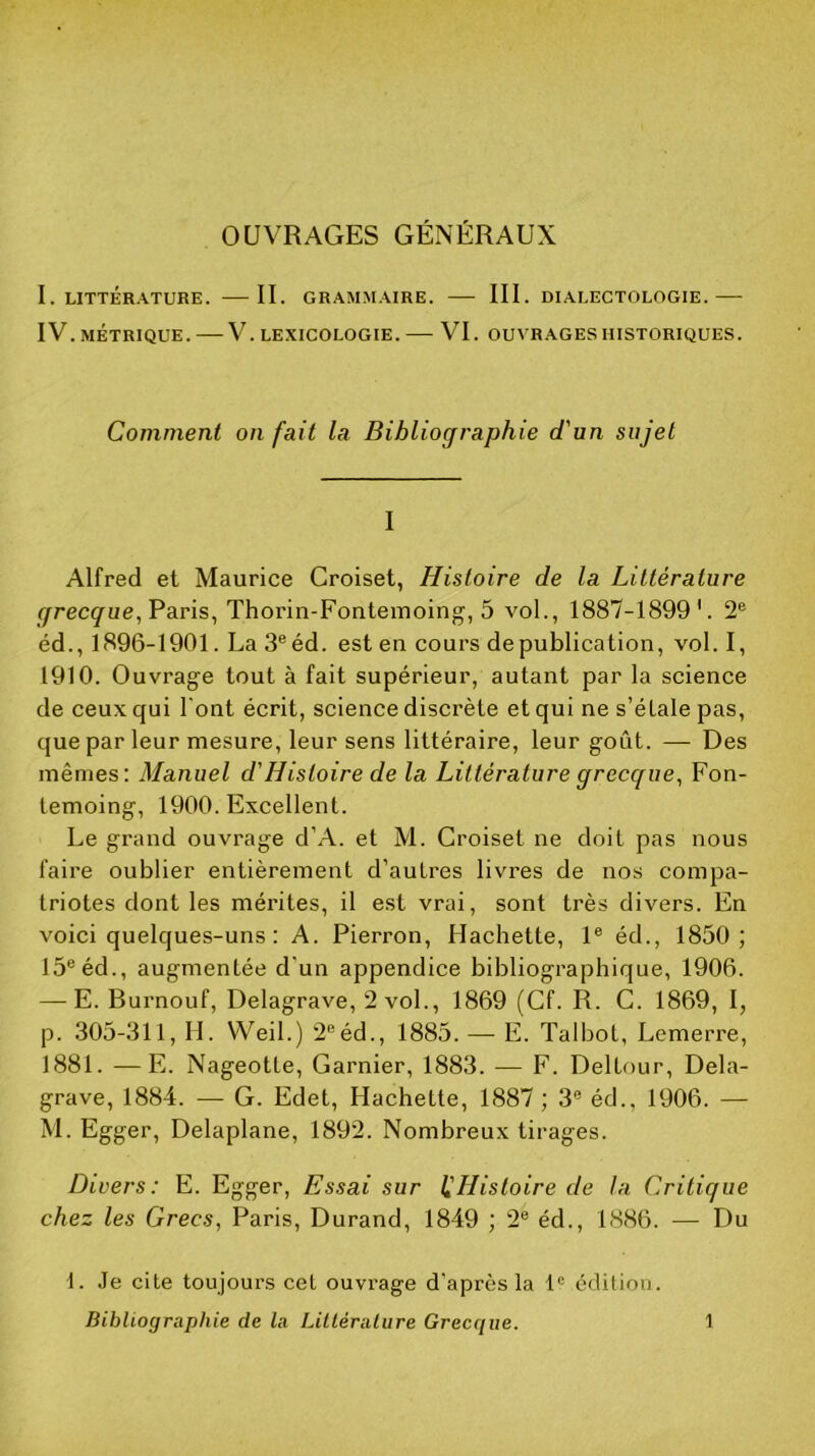 OUVRAGES GÉNÉRAUX 1. LITTÉRATURE. IL GRAMMAIRE. III. DIALECTOLOGIE. IV. MÉTRIQUE. V. LEXICOLOGIE. VI. OUVRAGES HISTORIQUES. Comment on fait la Bibliographie d'un sujet I Alfred et Maurice Croiset, Histoire de la Littérature ^recç^ue, Paris, Thorin-Fontemoing, 5 vol., 1887-1899 L 2® éd., 1896-1901. La 3® éd. est en cours de publication, vol. I, 1910. Ouvrage tout à fait supérieur, autant par la science de ceux qui l'ont écrit, science discrète et qui ne s’étale pas, que par leur mesure, leur sens littéraire, leur goût. — Des mêmes: Manuel d'Histoire de la Littérature grecque^ Fon- temoing, 1900. Excellent. Le grand ouvrage d’A. et M. Croiset ne doit pas nous faire oublier entièrement d’autres livres de nos compa- triotes dont les mérites, il est vrai, sont très divers. En voici quelques-uns ; A. Pierron, Hachette, 1® éd., 1850; 15® éd., augmentée d’un appendice bibliographique, 1906. — E. Burnouf, Delagrave, 2 vol., 1869 (Cf. R. C. 1869, I, p. .305-311, IL Weil.) 2®éd., 1885. — E. Talbot, Lemerre, 1881. —E. Nageotte, Garnier, 1883. — F. Deltour, Dela- grave, 1884. — G. Edet, Hachette, 1887 ; 3® éd., 1906. — M. Egger, Delaplane, 1892. Nombreux tirages. Divers: E. Egger, Essai sur 1,'Histoire de la Critique chez les Grecs, Paris, Durand, 1849 ; 2® éd., 1886. — Du 1. Je cite toujours cet ouvrage d'après la 1® édition.