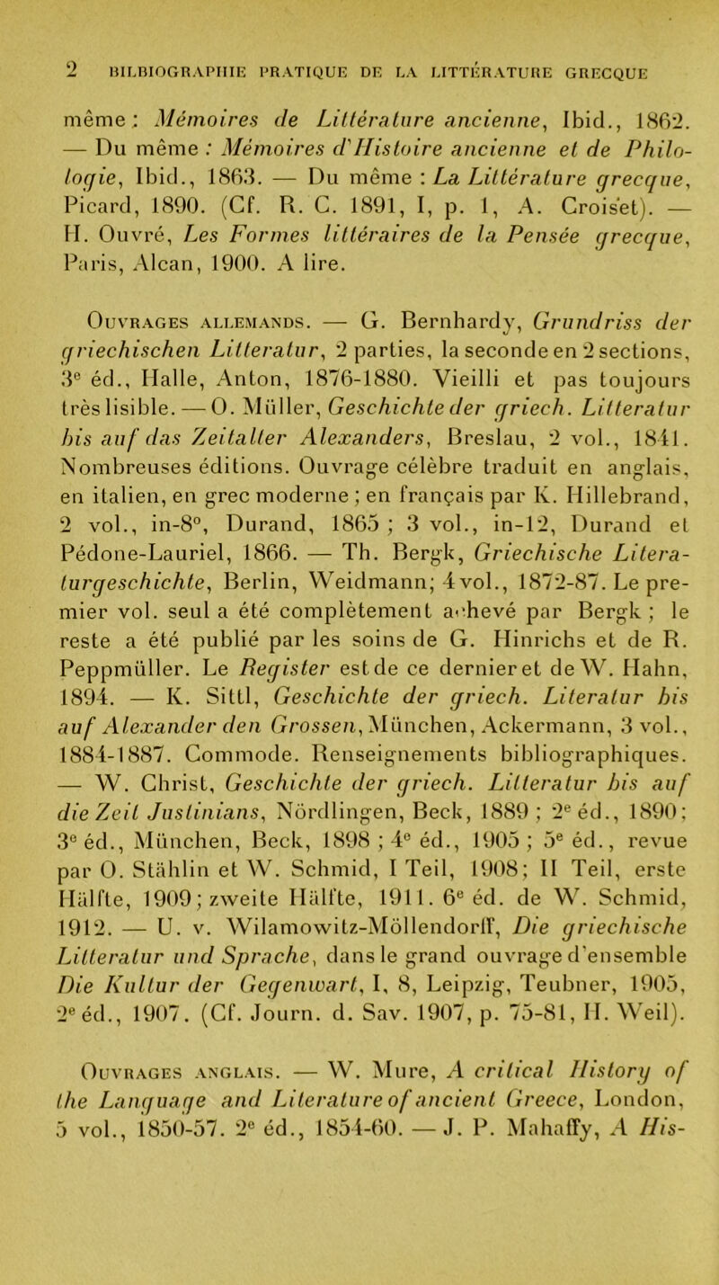 même; Mémoires de Littérature ancienne, Ibid., 1(S62. — Du même ; Mémoires d'Histoire ancienne et de Philo- togie, Ibid., 18Bd. — Du meme \ La Littérature grecque. Picard, 1890. (Cf. R. C. 1891, I, p. 1, A. Croiset). — II. Ouvré, Les Formes littéraires de la Pensée grecque, Paris, Alcan, 1900. A lire. Ouvrages .aliæm.\nds. — G. Bernhardy, Grundriss der qriechischen Lilteratur, '2 parties, la seconde en 2 sections, 3® éd., Halle, Anton, 1876-1880. Vieilli et pas toujours très lisible. — O. Müller, Geschichle der griech. Lilteratur bis auf das Zeitaller Alexanders, Breslau, 2 vol., 1841. Nombreuses éditions. Ouvrage célèbre traduit en anglais, en italien, en grec moderne ; en français par K. Hillebrand, 2 vol., in-8°, Durand, 1865 ; 3 vol., in-12, Durand et Pédone-Lauriel, 1866. — Th. Bergk, Griechische Litera- turgeschichte, Berlin, Weidmann; 4 vol., 1872-87. Le pre- mier vol. seul a été complètement achevé par Bergk ; le reste a été publié par les soins de G. Hinrichs et de R. Peppmüller. Le Begister est de ce dernier et de W. Hahn, 1894. — K. Sittl, Geschichle der griech. Literalur bis auf Alexander den Grossen, München, Ackermann, 3 vol., 1884-1887. Commode. Renseignements bibliographiques. — W. Christ, Geschichle der griech. Lilteratur bis auf dieZeil Juslinians, Nordlingen, Beck, 1889; 2®éd., 1890; 3®éd., München, Beck, 1898 ; 4® éd., 1905 ; 5® éd., revue par O. Stahlin et W. Schmid, I Teil, 1908; II Teil, erste Hiilfte, 1909;zweite Iliilfte, 1911.6® éd. de W. Schmid, 1912. — U. V. Wilamowitz-Mollendorir, Die griechische Lilteratur und Sprache, dans le grand ouvrage d’ensemble Die Kullur der Gegenwart, I, 8, Leipzig, Teubner, 1905, 2®éd., 1907. (Cf. JoLirn. d. Sav. 1907, p. 75-81, IL Weil). Ouvrages anglais. — W. Mure, A critical llislory of lhe Language and Literalure of ancient Greece, London, 5 vol., 1850-57. 2® éd., 1854-60. —J. P. Mahaffy, A His-
