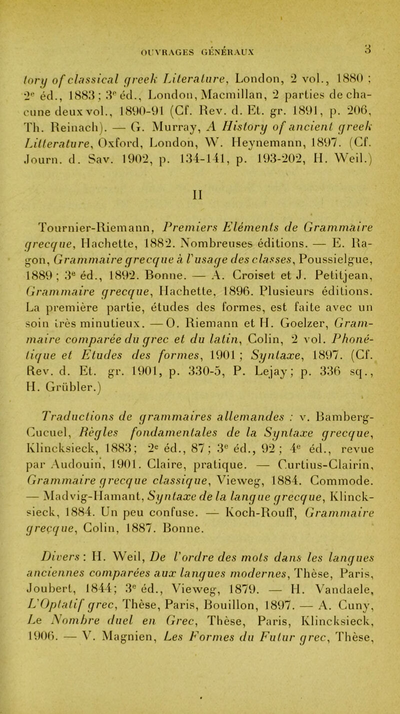 (ory of cUissical (/reek Liternlure, London, 2 vol., 18SO ; 2'’ éd., 1888; 8'“éd., London, ^lacmillan, 2 parties de cha- cune deux vol., 1890-91 (Cf. Rev. d. Et. gr. 1891, p. 206, Th. Reinach). — G. Murray, A History of ancienl greek Littérature, Oxford, London, W. Heynemann, 1897. (Cf. •lourn. d. Sav. 1902, p. 184-141, p. 198-202, H. Weil.) II Tournier-Riemann, Premiers Eléments de Grammaire grecque. Hachette, 1882. Nombreuses éditions. — E. Ra- gon. Grammaire grecque à l'usaqe des classes, Poussielgue, 1889; 8® éd., 1892. Bonne. — À. Croiset et J. Petitjean, Grammaire grecque. Hachette, 1896. Plusieurs éditions. La première partie, études des formes, est faite avec un soin très minutieux. —O. Riemann et H. Goelzer, Gram- maire comparée du grec et du latin, Colin, 2 vol. Phoné- tique et Etudes des formes, 1901 ; Syntaxe, 1897. (Cf. Rev. d. Et. gr. 1901, p. 880-5, P. Lejay; p. 886 sq., H. Grübler.) Traductions de grammaires allemandes : v. Bamberg- Cucuel, Règles fondamentales de la Syntaxe grecque, Klincksieck, 1888; 2« éd., 87; 8® éd., 92; 4® éd., revue par Audouin, 1901. Claire, pratique. — Curtius-Clairin, Grammaire grecque classique, Vieweg, 1884. Commode. — Madvig-Hamant, Nyntaæe Za langue grecque, Klinck- sieck, 1884. Un peu confuse. — Koch-Roufl', Grammaire greçque. Colin, 1887. Bonne. Divers'. H. Weil, De l'ordre des mots dans les lanques anciennes comparées aux langues modernes, Thèse, Paris, Jouhert, 1844; 8® éd., Vieweg, 1879. — H. Vandaele, L'Optatif grec. Thèse, Paris, Bouillon, 1897. — A. Cuny, Le Nombre duel en Grec, Thèse, Paris, Klincksieck, 1906. — V. Magnien, Les Formes du Futur grec. Thèse,
