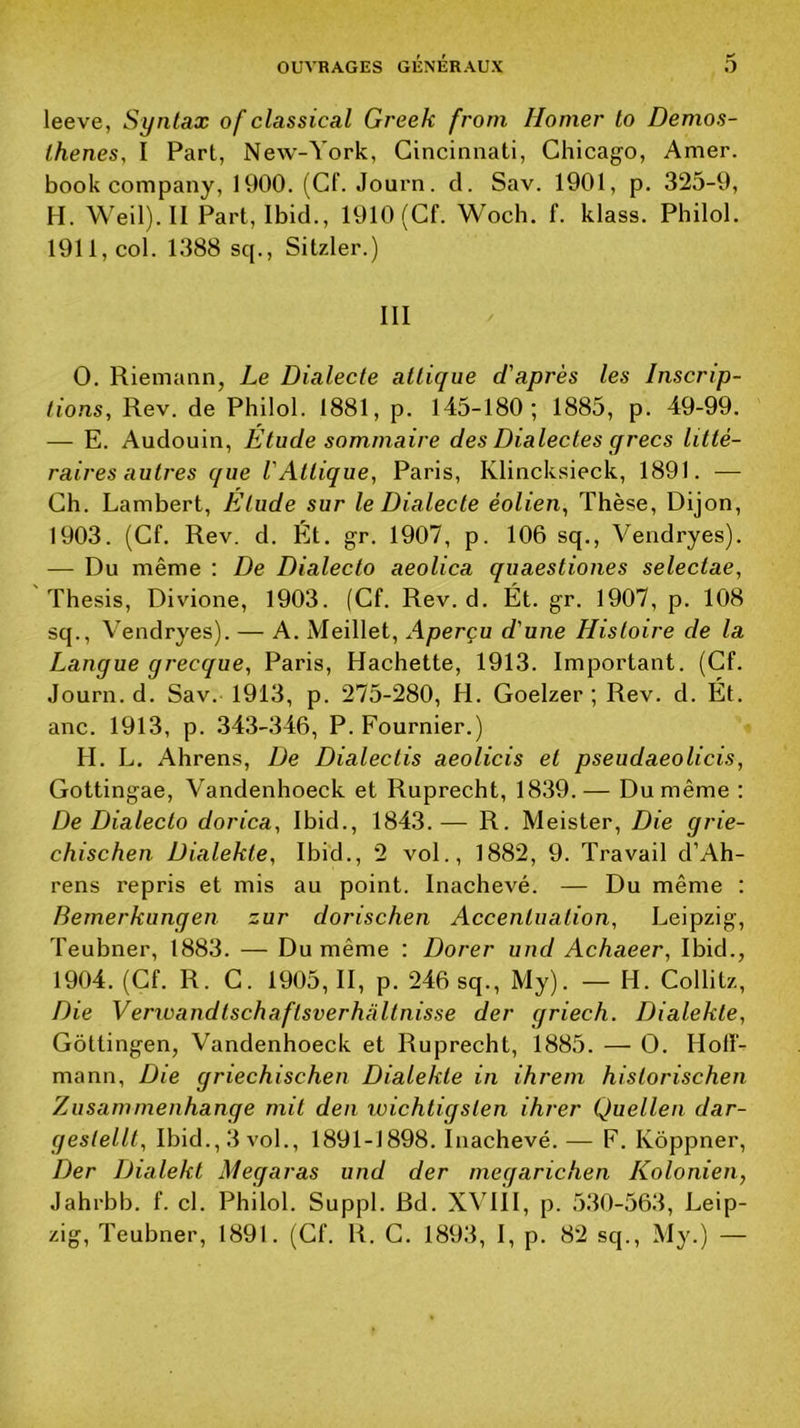 leeve, Syntax of classical Greek frorn Homer to Demos- Ihenes, I Part, New-York, Cincinnati, Chicago, Amer, book company, 1900. (Cf. Journ. cl. Sav. 1901, p. 325-9, H. Weil). II Part, Ibid., 1910 (Cf. Woch. f. klass. Philol. 1911, col. 1388 sep, Sitzler.) III O. Riemann, Le Dialecte atlique d'après les Inscrip- tions, Rev. de Philol. 1881, p. 145-180; 1885, p. 49-99. — E. Audouin, Etude sommaire des Dialectes grecs litté- raires autres que VAttique, Paris, Klincksieck, 1891. — Ch. Lambert, Etude sur le Dialecte éolien, Thèse, Dijon, 1903. (Cf. Rev. d. Ét. gr. 1907, p. 106 sq., Vendryes). — Du même : De Dialeclo aeolica quaestiones selectae, Thesis, Divione, 1903. (Cf. Rev. d. Ét. gr. 1907, p. 108 sep, Vendryes). — A. Meillet, Aperçu d'une Histoire de la Langue grecque, Paris, Hachette, 1913. Important. (Cf. Journ. d. Sav. 1913, p. 275-280, H. Goelzer ; Rev. cl. Ét. anc. 1913, p. 343-346, P. Fournier.) H. L. Ahrens, De Dialectis aeolicis et pseudaeolicis, Gottingae, Vandenhoeck et Ruprecht, 1839.— Du même : De Dialeclo dorica, Ibid., 1843.— R. Meister, Die grie- chischen Dialekte, Ibid., 2 vol., 1882, 9. Travail d’Ah- rens repris et mis au point. Inachevé. — Du même : Bemerkungen zur dorischen Accentuation, Leipzig, Teubner, 1883. — Du même ; Dorer und Achaeer, Ibid., 1904. (Cf. R. G. 1905,11, p. 246 sq., My). — H. Collitz, Die Verwandtschaftsverhaltnisse der griech. Dialekte, Gôttingen, Vandenhoeck et Ruprecht, 1885. — O. Hoff- mann, Die griechischen Dialekte in ihretn historischen Zusammenhange mit den wichtigslen ihrer Quellen dar- geslellt, Ibid., 3 vol., 1891-1898. Inachevé. — F. Ivôppner, Der Dialekt Megaras und der megarichen Kolonien, Jahrbb. f. cl. Philol. Suppl. Bd. X\Til, p. 5.30-563, Leip- zig, Teubner, 1891. (Cf. R. C. 1893, I, p. 82 sq., My.) —