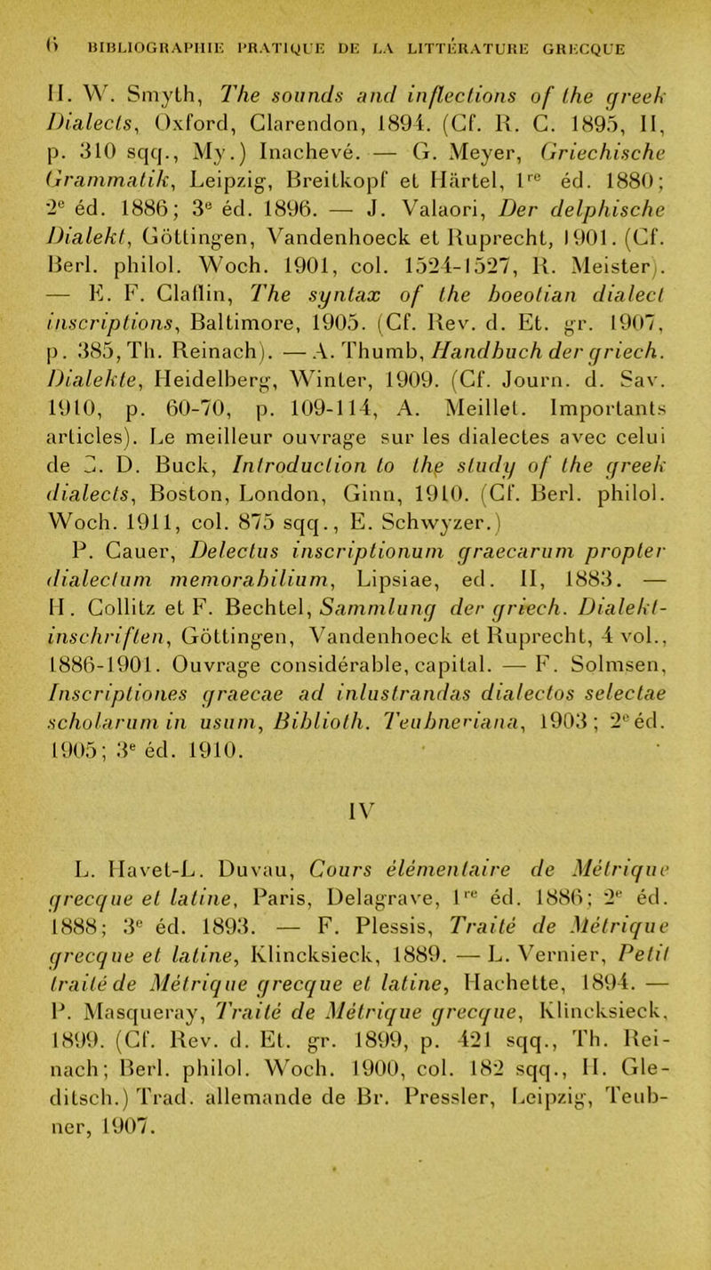 11. w. Smyth, The soumis and inflections of lhe cfveek Dialecls, Oxford, Clarendon, 1894. (Cf. K. C. 189.5, 11, p. 310 sqcj., My.) Inachevé.— G. Meyer, Griechische Grammatik, Leipzig-, Breilkopf et Martel, G® éd. 1880; ’2® éd. 1886; 3® éd. 1896. — J. Valaori, Der delphische Dialekt, Gôttingen, Vandenhoeck et Uuprecht, 1901. (Cf. Berl. philol. Woch. 1901, col. 1524-1527, B. Meister). — E. F. Clallin, The synlax of lhe hoeolian dialecl inscriplions^ Baltimore, 1905. (Cf. Bev. d. Et. gr. 1907, p. 385, Th. Reinach). —X/ïhumh, Handhuch der yriech. Dialekte, Heidelberg, Winter, 1909. (Cf. Journ. d. Sav. 1910, p. 60-70, p. 109-114, A. Meillel. Importants articles). Le meilleur ouvrage sur les dialectes avec celui de H. D. Buck, Introduclion to Ihp sliidy of lhe greek dialects, Boston, London, Ginn, 1910. (Cf. Berl. philol. Woch. 1911, col. 875 sqq., E. Sch-wyzer.) P. Cauer, Deleclus inscriptionuni graecarum propler dialeclum meniorahilium, Lipsiae, ed. II, 1883. — H. Collitz et F. Bechtel, iSamm/fim/ der griech. Dialekl- inschriflen, Gôttingen, Vandenhoeck et Ruprecht, 4 vol., 1886-1901. Ouvi’age considérable, capital. — F. Solmsen, Inscripliones graecae ad inlustrandas dialeclos seleclae scholariun in usuni, Biblioth. Teuhneriana, 1903; 2®éd. 1905; .3® éd. 1910. IV L. Ilavet-L. Duvau, Cours élémentaire de Métrique qrecque et latine, Paris, Delagrave, 1'® éd. 1886; 2® éd. 1888; 3® éd. 1893. — F. Plessis, Traité de Métrique qrecque et latine, Ivlincksieck, 1889. —L. Vernier, Petit traité de Métrique grecque et latine. Hachette, 1894. — P. Masqueray, Traité de Métrique grecque, Ivlincksieck, 1899. (Cf. Rev. d. Et. gr. 1899, p. 421 sqq., Th. Rei- nach; Berl. philol. Woch. 1900, col. 182 sqq., H. Gle- ditsch.) Trad. allemande de Br. Pressler, Leipzig, Teub- ner, 1907.