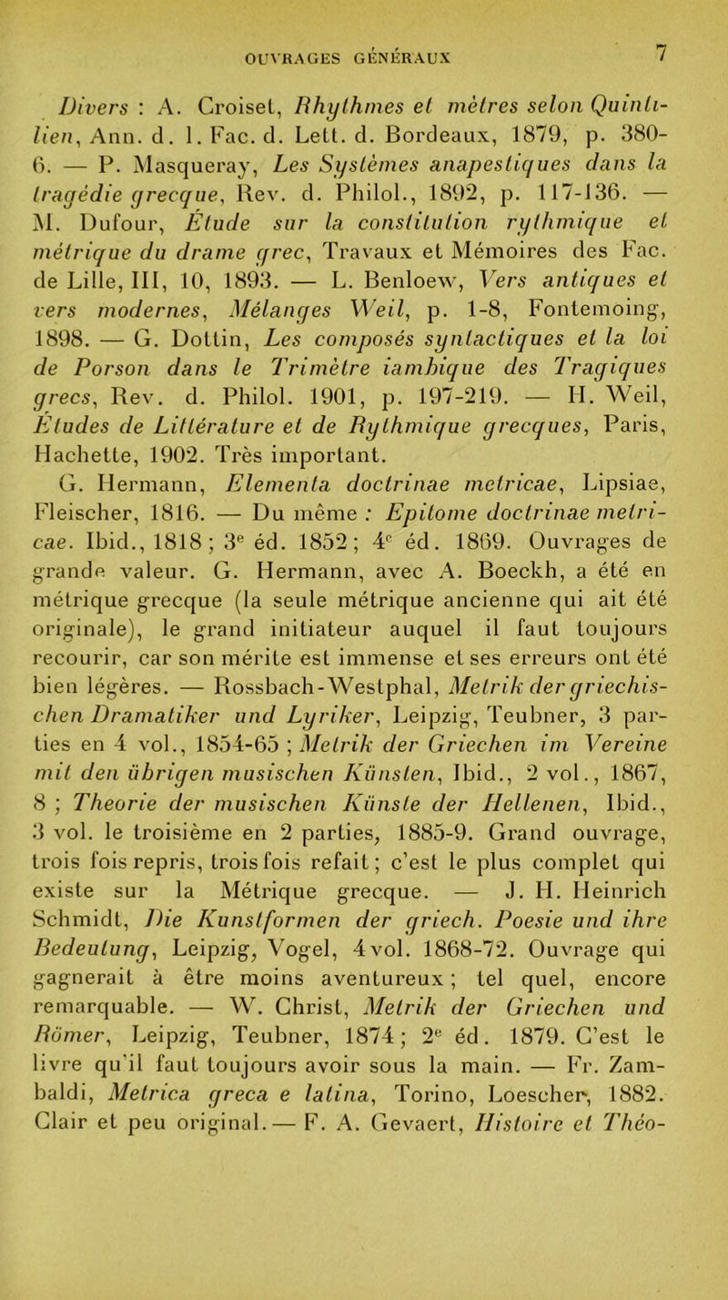 Divers : A. Croisel, Rhylhmes et mètres selon Quinti- lien, Ann. d. 1. Fac. d. Lett. d. Bordeaux, 1879, p. 380- 0. — P. Masquera}', Les Systèmes anapestiqiies dans la tragédie grecque, Rev. d. Philol., 1892, p. 117-J36. — ]M. Dufour, Étude sur la constitution rythmique et métrique du drame qrec, Travaux et Mémoires des Fac. de Lille, III, 10, 1893. — L. Benloew, Vers antiques et vers modernes, Mélanges M'eil, p. 1-8, Fontemoing, 1898. — G. Dotlin, Les composés synlactiques et la loi de Porson dans le Trimètre iamhique des Tragiques grecs, Rev. d. Philol. 1901, p. 197-219. — II. Weil, Etudes de Littérature et de Rythmique grecques, Paris, Hachette, 1902. Très important. G. II ermann, Elementa doctrinae metricae, Lipsiae, Fleischer, 1816. — Du même ; Epitome doctrinae metri- cae. Ibid., 1818; 3® éd. 1852; 4® éd. 1869. Ouvrages de grande valeur. G. Hermann, avec A. Boeckh, a été en métrique grecque (la seule métrique ancienne qui ait été originale), le gi-and initiateur auquel il faut toujours recourir, car son mérite est immense et ses erreurs ont été bien légères. — Rossbach-Westphal, Metrik dergriechis- chen Dramatiker und Lyriker, Leipzig, Teubner, 3 par- ties en 4 vol., 1854-65 ; Metrik der Griechen im Vereine mit den übrigen musischen Künsten, Ibid., 2 vol., 1867, 8 ; Théorie der musischen Künste der Hellenen, Ibid., 3 vol. le troisième en 2 parties, 1885-9. Grand ouvrage, trois fois repris, trois fois refait; c'est le plus complet qui existe sur la Métrique grecque. — J. H. Heinrich Schmidt, Die Kunstformen der griech. Poesie und ihre Redeutung, Leipzig, Vogel, 4vol. 1868-72. Ouvrage qui gagnerait à être moins aventureux ; tel quel, encore remarquable. — W. Christ, Metrik der Griechen und Ramer, Leipzig, Teubner, 1874; 2® éd. 1879. C’est le livre qu’il faut toujours avoir sous la main. — Fr. Zam- baldi, Metrica greca e latina, Torino, Loeschen, 1882. Clair et peu original.— F. A. Gevaert, Histoire et Théo-