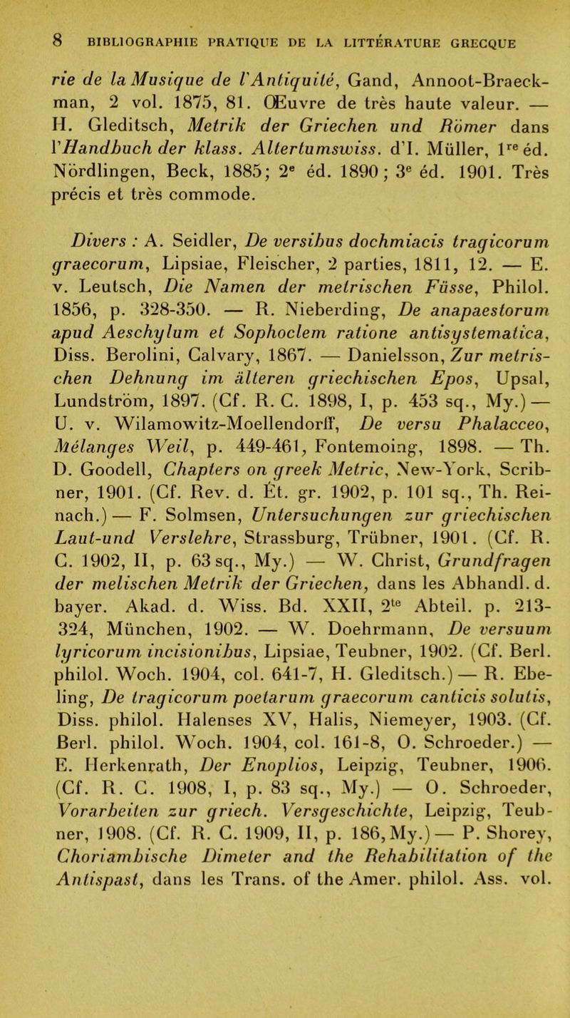 rie de la Musique de VAntiquité, Gand, Annoot-Braeck- man, 2 vol. 1875, 81. Œuvre de très haute valeur. — H. Gleditsch, Metrik der Griechen und Ramer dans VHandbuch der klass. Altertumswiss. d’I. Müller, ^«éd. Nordlingen, Beck, 1885; 2® éd. 1890; 3® éd. 1901. Très précis et très commode. Divers : A. Seidler, De versihus dochmiacis tragicorum graecorum, Lipsiae, Fleischer, 2 parties, 1811, 12. — E. V. Leutsch, Die Namen der metrischen Füsse, Philol. 1856, p. 328-350. — R. Nieberding, De anapaeslorum apud Aeschylum et Sophoclem ratione antisystematica, Diss. Berolini, Galvary, 1867. — Danielsson, Zur metris- chen Dehnung im àlteren griechischen Epos, Upsal, Lundstrom, 1897. (Cf. R. G. 1898, I, p. 453 sq., My.) — U. V. Wilamowitz-Moellendorir, De versu Phalacceo, Mélanges Weil, p. 449-461, Fontemoing, 1898. — Th. D. Goodell, Chapters on greek Metric, New-York, Scrib- ner, 1901. (Cf. Rev. d. Ét. gr. 1902, p. 101 sq., Th. Rei- nach.)—F. Solmsen, Untersuchungen zur griechischen Laut-und Fers^eAre, Strassburg, Trübner, 1901. (Cf. R. G. 1902, II, p. 63 sq., My.) — W. Christ, Grundfragen der melischen Metrik der Griechen, dans les Abhandl.d. bayer. Akad. d. Wiss. Bd. XXII, 2*^® Abteil. p. 213- 324, München, 1902. — W. Doehrmann, De versuum lyricorum incisionihus, Lipsiae, Teubner, 1902. (Cf. Berl. philol. Woch. 1904, col. 641-7, H. Gleditsch.)— R. Ebe- ling, De tragicorum poetarum graecorum canticis solutis, Diss. pbilol. Halenses XV, Halis, Niemeyer, 1903. (Cf. Berl. philol. Woch. 1904, col. 161-8, O. Schroeder.) — E. Herkenrath, Der Enoplios, Leipzig, Teubner, 1906. (Cf. R. G. 1908, I, p. 83 sq., My.) — O. Schroeder, Vorarbeiten zur griech. Versgeschichte, Leipzig, Teub- ner, 1908. (Cf. R. C. 1909, II, p. 186,My.)— P. Shorey, Choriambische Dimeter and the Réhabilitation of the Antispast, dans les Trans. of the Amer, philol. Ass. vol.