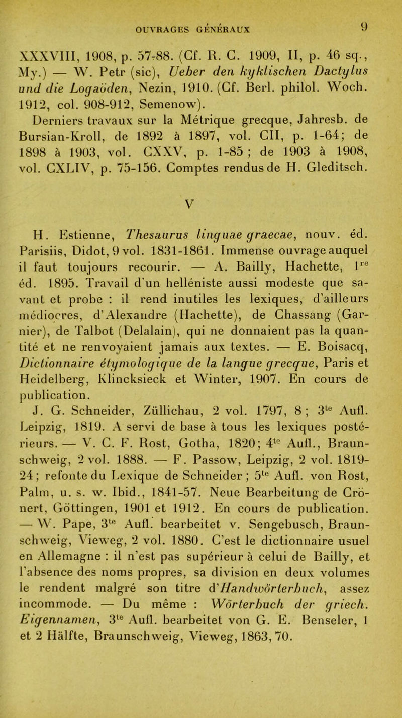 XXXVIII, 1908, p. 57-88. (Cf. R. G. 1909, II, p. 46 sq., My.) — W. Petr (sic), Ueber den kyklischen Dactylus und die Logaoden, Nezin, 1910. (Cf. Berl. philol. Woch. 1912, col. 908-912, Semenow). Derniers travaux sur la Métrique grecque, Jahresb. de Bursian-Kroll, de 1892 à 1897, vol. ClI, p. 1-64; de 1898 à 1903, vol. GXXV, p. 1-85; de 1903 à 1908, vol. CXLIV, p. 75-156. Comptes rendus de H. Gleditsch. V H. Estienne, Thésaurus linguae graecae, nouv. éd. Parisiis, Didot, 9 vol. 1831-1861. Immense ouvrage auquel il faut toujours recourir. — A. Bailly, Hachette, R® éd. 1895. Travail d’un helléniste aussi modeste que sa- vant et probe : il rend inutiles les lexiques, d’ailleurs médiocres, d’Alexandre (Hachette), de Ghassang (Gar- nier), de Talbot (Delalain), qui ne donnaient pas la quan- tité et ne renvoyaient jamais aux textes. — E. Boisacq, Dictionnaire étymologique de la langue grecque, Paris et Heidelberg, Klincksieck et Winter, 1907. En cours de publication. J. G. Schneider, Züllichau, 2 vol. 1797, 8; 3^® Aufl. Leipzig, 1819. A servi de base à tous les lexiques posté- rieurs.— V. C. F. Rost, Gotha, 1820; 4^® Aufl., Braun- schweig, 2 vol. 1888. — F. Passow, Leipzig, 2 vol. 1819- 24; refonte du Lexique de Schneider; 5‘® Aufl. von Rost, Palm, U. s. w. Ihid., 1841-57. Neue Bearbeitung de Crb- nert, Gôttingen, 1901 et 1912. En cours de publication. — W. Pape, 3*^® Aufl. bearbeitet v. Sengebusch, Braun- schweig, Vieweg, 2 vol. 1880. C’est le dictionnaire usuel en Allemagne : il n’est pas supérieur à celui de Bailly, et l’absence des noms propres, sa division en deux volumes le rendent malgré son titre à'Handwôrlerhuch, assez incommode. — Du même : Wôrlerhuch der griech. Eigennamen, 3*^® Aufl. bearbeitet von G. E. Benseler, I et 2 Hâlfte, Braunschvveig, ’Vieweg, 1863,70.