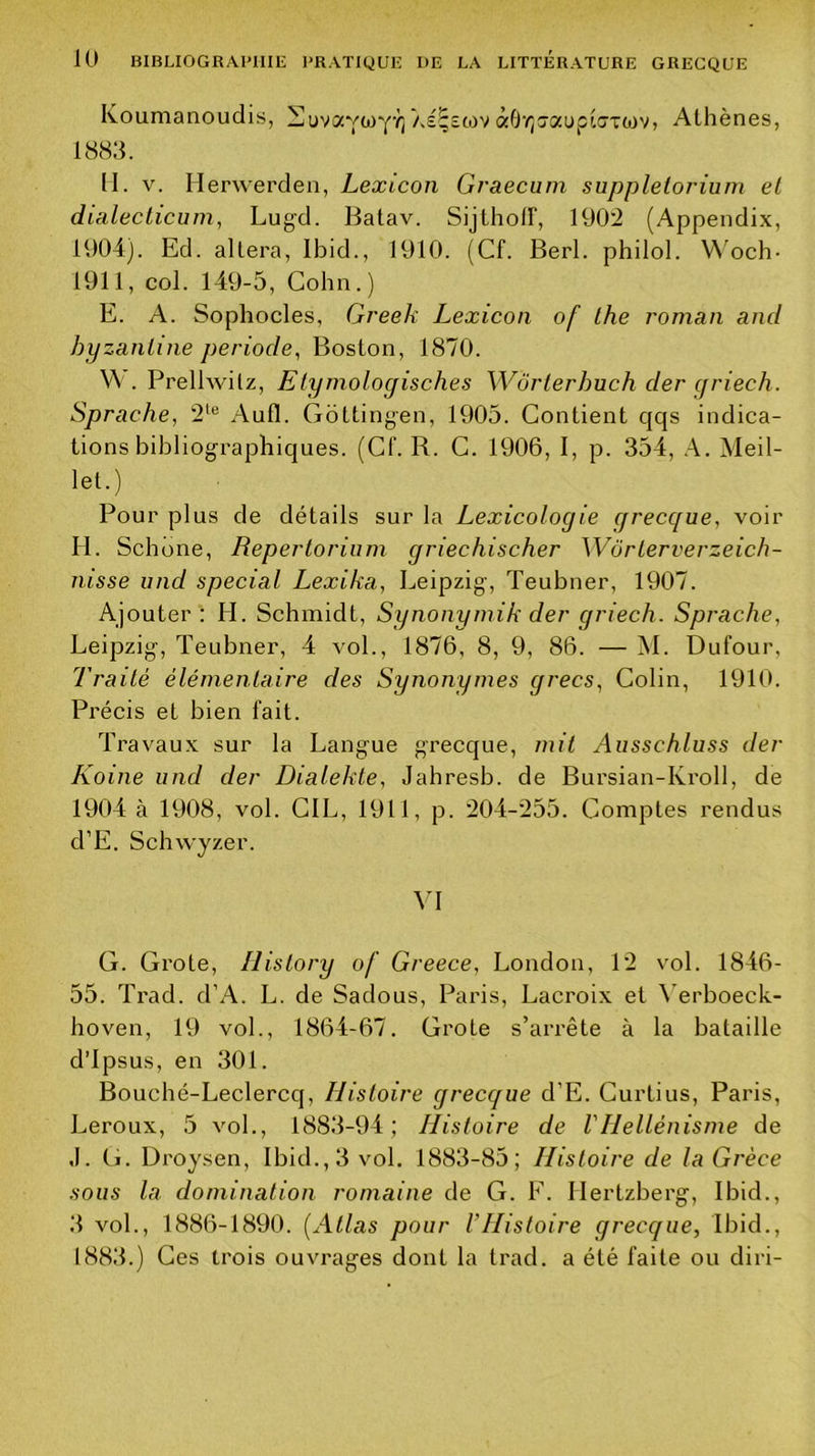 Koumanoudis, HuvavwY’î; As^stov àO'iîîaupiaxojv, Athènes, 1883. 11. V. Herwerden, Lexicon Graecum supplelorium et dialecticum, Lugd. Batav. SijlholF, 1902 (Appendix, 1904). Ed. altéra, Ibid., 1910. (Cf. Berl. philol. W'och- 1911, col. 149-5, Colin.) E. A. Sophocles, Greek Lexicon of lhe roman and byzantine période, Boston, 1870. V\ . Prellwilz, Etymologisches Wôrterhuch der qriech. Sprache, 2‘® Aufl. Gotting-en, 1905. Contient qqs indica- tions bibliographiques. (Cf. R. C. 1906, 1, p. 354, A. Meil- let.) Pour plus de détails sur la Lexicologie grecque, voir H. Schône, Repertorium griechischer Wôrterverzeich- nisse iind spécial Lexika, Leipzig, Teubner, 1907. Ajouter : H. Schmidt, Synonyniik der griech. Sprache, Leipzig, Teubner, 4 vol., 1876, 8, 9, 86. — M. Dufour, Traité élémentaire des Synonymes grecs. Colin, 1910. Précis et bien fait. Travaux sur la Langue grecque, mit Ausschluss der Koine iind der Dialekte, Jahresb. de Bursian-Kroll, de 1904 à 1908, vol. CIL, 1911, p. 204-255. Comptes rendus d’E. Schwyzer. VI G. Grote, History of Greece, London, 12 vol. 1846- 55. Trad. d’A. L. de Sadous, Paris, Lacroix et \’erboeck- hoven, 19 vol., 1864-67. Grote s’arrête à la bataille d’ipsus, en 301. Bouché-Leclercq, Histoire grecque d’E. Curtius, Paris, Leroux, 5 vol., 1883-94; Histoire de l'Hellénisme de ,1. ti. Droysen, Ibid.,3 vol. 1883-85; Histoire de la Grèce sous la domination romaine de G. F. Hertzberg, Ibid., 3 vol., 1886-1890. [Atlas pour l’Histoire grecque, Ibid., 1883.) Ces trois ouvrages dont la trad. a été faite ou diri-