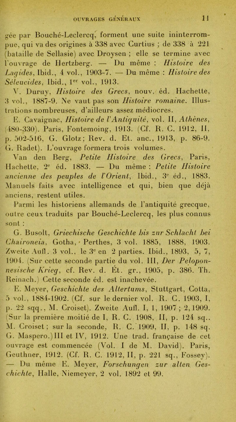 >^ée par Bouché-Leclercq, forment une suite ininterrom- pue, qui A'a des origines à 338 avec Gurtius ; de 338 à (bataille de Sellasie) avec Droysen ; elle se termine avec l'ouvrage de Ilertzberg. — Du même : Histoire des Lnqides, Ibid., 4 vol., 1903-7. — Du même : Histoire des Séleucides, Ibid., 1®*' vol., 1913. 4’. Duruy, Histoire des Grecs, nouv. éd. Hachette, 3 vol., 1887-9. Xe vaut pas son Histoire romaine. Illus- trations nombreuses, d’ailleurs assez médiocres. E. Cavaignac, Histoire de VAntiquité, vol. \\, Athènes, 480-330). Paris, Fontemoing, 1913. (Cf. R. G. 191:2, II, p. 50'2-516, G. Glotz; Rev. d. Et. anc., 1913, p. 86-9. G. Radet). L’ouvrage formera trois volumes. 4’an den Berg, Petite Histoire des Grecs, Paris, llacbette, 2*' éd. 1883. — Du même : Petite Histoire ancienne des peuples de l'Orient, Ibid., 3® éd., 1883. Manuels faits avec intelligence et qui, bien que déjà anciens, restent utiles. Parmi les historiens allemands de l’antiquité grecque, outre ceux traduits par Bouché-Leclercq, les plus connus sont : G. Busolt, Griechische Geschichte his zur Schlacht hei Chairotieia. Gotha, • Perthes, 3 vol. 1885, 1888, 1903. Zweite .Udl. 3 vol., le 3® en 2 parties. Ibid., 1893, o, 7, 1904. (Sur cette seconde partie du vol. III, Der Pelopon- nesische Krieg, cf. Rev. d. Ét. gr., 1905, p. 386. Th. Reinach.) Cette seconde éd. est inachevée. Iv Meyer, Geschichte des Altertums, Stuttgart, Cotta, 5 vol., 1884-1902. (Cf. sur le dernier vol. R. C. 1903, I, p. 22 sqq., M. Ci’oi,set). Zweite Aufl. I, 1, 1907 ; 2,1909. (Sur la première moitié de I, R. G. 1908, II, p. 124 sq.. M. Croise! ; sur la seconde, R. C. 1909, II, p. 148 sq. (j. Maspero.) 111 et IV, 1912. Une trad. française de cet ouvrage est commencée (Vol. I de M. David). Paris, Geuthner, R)12. (Cf. R. C. 1912, II, p. 221 sq., Fossey). — Du même E. Meyer, Forschungen zur alten Ges- chichte, Halle, Xiemeyer, 2 vol. 1892 et 99.
