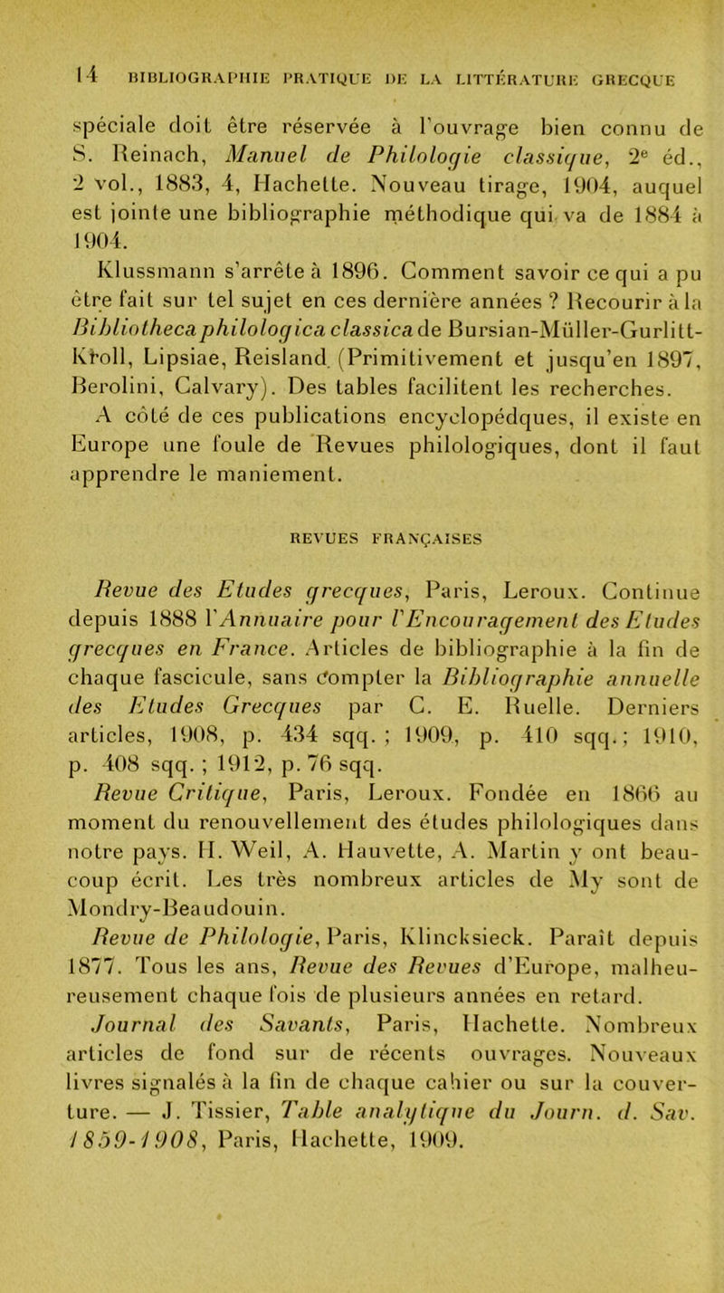 spéciale doit être réservée à l’ouvrage bien connu de S. Ueinach, Manuel de Philologie classique, 2® éd., 2 vol., 1883, 4, Hachette. Nouveau tirage, 1904, auquel est iointe une bibliographie rnéthodique qui. va de 1884 à 1904. Klussmann s’arrête à 1896. Comment savoir ce qui a pu être fait sur tel sujet en ces dernière années ? Recourir à la Bihliothecaphilologica classicade Bursian-Müller-Gurlitt- Kfoll, Lipsiae, Reisland, (Primitivement et jusqu’en 1897, Berolini, Calvary). Des tables facilitent les recherches. .4 côté de ces publications encyclopédques, il existe en Europe une foule de Revues philologiques, dont il faut apprendre le maniement. REVUES FRANÇAISES Revue des Etudes grecques, Paris, Leroux. Continue depuis 1888 VAnnuaire pour VEucouraqemenl des Eludes grecques en France. Articles de bibliographie à la lin de chaque fascicule, sans Compter la Bihlioqraphie annuelle des Eludes Grecques par C. E. Ruelle. Derniers articles, 1908, p. 434 sqq. ; 1909, p. 410 sqq. ; 1910, p. 408 sqq. ; 1912, p. 76 sqq. Revue Critique, Paris, Leroux. Fondée en 1866 au moment du renouvellement des études philologiques dans notre pays. H. Weil, A. flauvette, A. Martin y ont beau- coup écrit. Les très nombreux articles de My sont de Mondry-Beaudouin. Revue de Philologie, Paris, Klincksieck. Paraît depuis 1877. Tous les ans. Revue des Revues d’Europe, malheu- reusement chaque fois de plusieurs années en retard. Journal des Savants, Paris, Hachette. Nombreux articles de fond sur de récents ouvrages. Nouveaux livres signalés à la fin de chaque cahier ou sur la couver- ture. — J. Tissier, Table analytique du Journ. d. Sav. 1859-1908, Paris, Hachette, 1909.