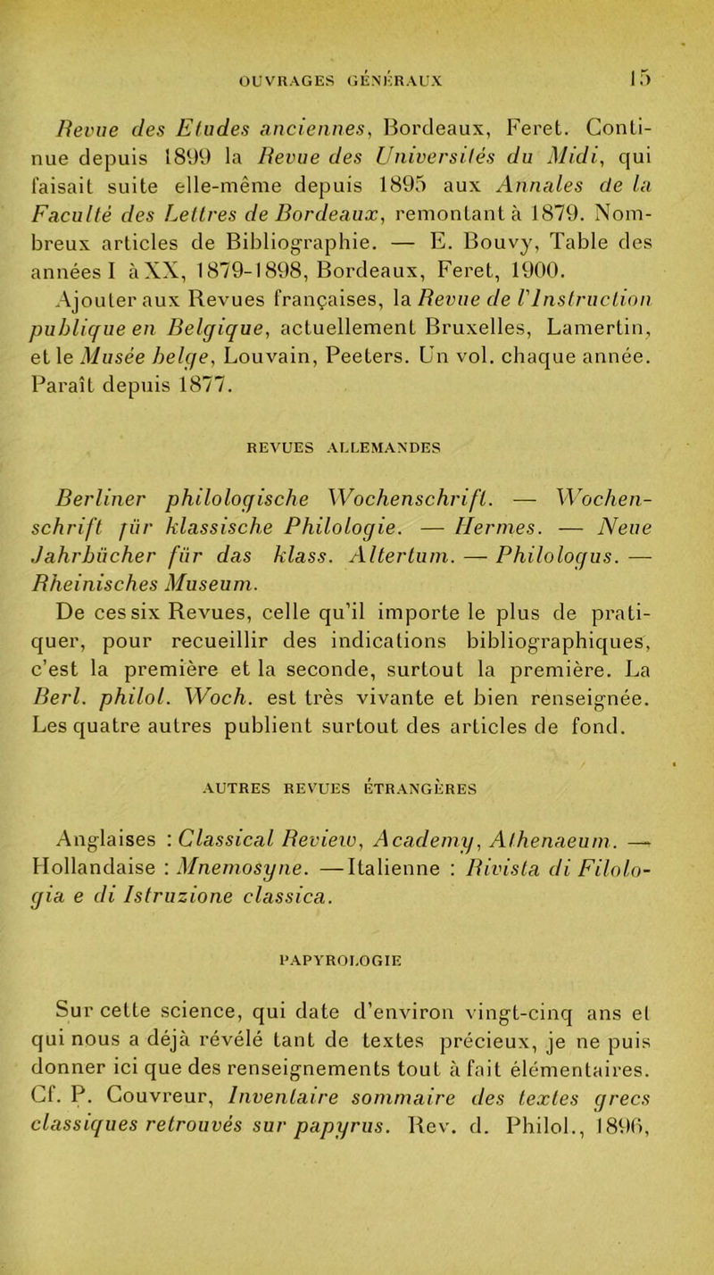 Revue des Eludes anciennes, Bordeaux, Feret. Conti- nue depuis 1899 la Revue des Universités du Midi, qui faisait suite elle-même depuis 1895 aux Annales de la Faculté des Lettres de Bordeaux, remontant à 1879. Nom- breux articles de Bibliographie. — E. Bouvy, Table des années I àXX, 1879-1898, Bordeaux, Feret, 1900. Ajouter aux Revues françaises, \a Revue de VInstruction publique en Belgique, actuellement Bruxelles, Lamertin, et le Musée belge, Louvain, Peeters. Un vol. chaque année. Paraît depuis 1877. REVUES .ALLEMANDES Berliner philologische Wochenschrift. — Wochen- schrift für klassische Philologie. — Hernies. — Neue Jahrbücher für das klass. Altertuin. —■ Philologiis. — Bheinisches Muséum. De ces six Revues, celte qu’il importe le plus de prati- quer, pour recueillir des indications bibliographiques, c’est la première et la seconde, surtout la première. La Rerl. philol. Woch. est très vivante et bien renseignée. Les quatre autres publient surtout des articles de fond. ■AUTRES REVUES ÉTRANGÈRES Anglaises ; Classical Beview, Academy, Athenaeum. —^ Hollandaise : Mnemosyne. —Ralienne : Bivista di Filolo- gia e di Istruzione classica. PAPA'ROLOGIE Sur cette science, qui date d’environ vingt-cinq ans et qui nous a déjà révélé tant de textes précieux, je ne puis donner ici que des renseignements tout à fait élémentaires. Cf. P. Couvreur, Inventaire sommaire des textes grecs classiques retrouvés sur papyrus. Rev. d. Philol., 1890,