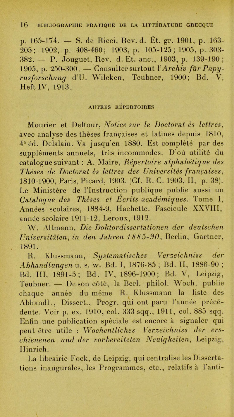 p. 165-174. — S. de Ricci, Rev. d. Ét. gr. 1901, p. 163- 205; 1902, p. 408-460; 1903, p. 105-125; 1905, p. 303- 382. — P. Jouguet, Rev. d. Et. anc., 1903, p. 1.39-190; 1905, p. 250-300. —- Consulter surtout VArchiv für Papy- rusforschiing d’ü. Wilcken, Teubner, 1900; Rd. V, HeftIV, 1913. AUTRES RÉPERTOIRES Mourier et Deltour, Notice sur le Doctorat ès lettres, avec analyse des thèses françaises et latines depuis 1810, 4® éd. Delalain. Va jusqu’en 1880. Est complété par des suppléments annuels, très incommodes. D’où utilité du catalogue suivant : A. Maire, Répertoire alphabétique des Thèses de Doctorat ès lettres des Universités françaises, 1810-1900, Paris, Picard, 1903. (Cf. R. C. 1903, II, p. 38). Le Ministère de l’Instruction publique publie aussi un Catalogue des Thèses et Ecrits académiques. Tome I, Années scolaires, 1884-9, Hachette. Fascicule XXVIII, année scolaire 1911-12, Leroux, 1912. W. .41tmann, Die Doktordissertationen der deutschen Universitaten, in den Jahren 1885-90, Rerlin, Gartner, 1891. R. Klussmann, Systematisches Verzeichniss der Ahhandlungen u. s. w. Rd. I, 1876-85 ; Rd. II, 1886-90 ; Rd. III, 1891-5; Rd. IV, 1896-1900; Rd. V, Leipzig, Teubner.— De son côté, la Eerl. philol. Woch. publie chaque année du même R. Klussmann la liste des Abhandl., Dissert., Progr. qui ont paru l’année précé- dente. Voir p. ex. 1910, col. 333 sqq., 1911, col. 885 sqq. lînfin une publication spéciale est encore à signaler qui peut être utile ; Wochentliches Verzeichniss der ers- chienenen und der vorhereiteten Neiugkeiten, Leipzig, Hinrich. La librairie Fock, de Leipzig, qui centralise les Disserta- tions inaugurales, les Programmes, etc., relatifs à l’anti-