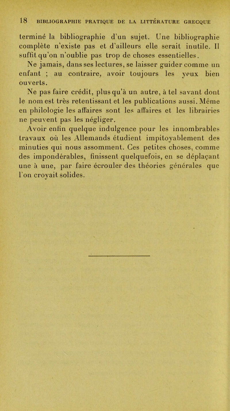 terminé la bibliographie d’un sujet. Une bibliographie complète n’existe pas et d’ailleurs elle serait inutile. 11 suffit qu’on n’oublie pas trop de choses essentielles. Ne jamais, dans ses lectures, se laisser guider comme un enfant ; au contraire, avoir toujours les yeux bien ouverts. Ne pas faire crédit, plus qu’à un autre, à tel savant dont le nom est très retentissant et les publications aussi. Même en philologie les affaires sont les affaires et les librairies ne peuvent pas les négliger. Avoir enfin quelque indulgence pour les innombrables travaux où les Allemands étudient impitoyablement des minuties qui nous assomment. Ces petites choses, comme des impondérables, finissent quelquefois, en se déplaçant une à une, par faire écrouler des théories générales que l’on croyait solides.
