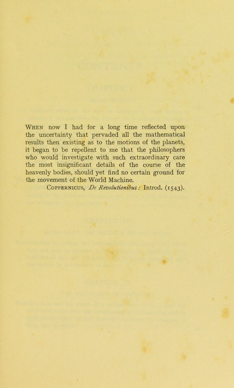 When now I had for a long time reflected upon the uncertainty that pervaded all the mathematical results then existing as to the motions of the planets, it began to be repellent to me that the philosophers who would investigate with such extraordinary care the most insignificant details of the course of the heavenly bodies, should yet find no certain ground for the movement of the World Machine. Coppernicus, De Revolutionibus: Introd. (1543).