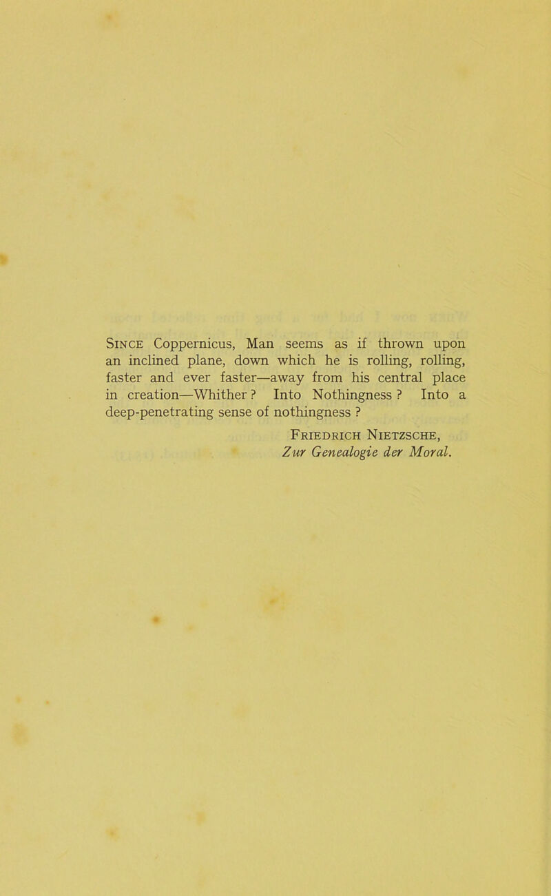 Since Coppernicus, Man seems as if thrown upon an inclined plane, down which he is rolling, rolling, faster and ever faster—away from his central place in creation—Whither ? Into Nothingness ? Into a deep-penetrating sense of nothingness ? Friedrich Nietzsche, Zur Genealogie der Moral.