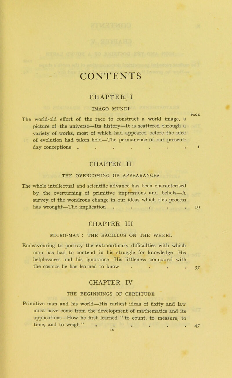 CONTENTS CHAPTER I IMAGO MUNDI PAGE The world-old effort of the race to construct a world image, a picture of the universe—Its history—It is scattered through a variety of works, most of which had appeared before the idea of evolution had taken hold—The permanence of our present- day conceptions ....... I CHAPTER II THE OVERCOMING OF APPEARANCES The whole intellectual and scientific advance has been characterised by the overturning of primitive impressions and beliefs—A survey of the wondrous change in our ideas which this process has wrought—The implication . . . . . 19 CHAPTER III MICRO-MAN : THE BACILLUS ON THE WHEEL Endeavouring to portray the extraordinary difficulties with which man has had to contend in his struggle for knowledge—His helplessness and his ignorance—His littleness compared with the cosmos he has learned to know . . . .37 CHAPTER IV THE BEGINNINGS OF CERTITUDE Primitive man and his world—His earliest ideas of fixity and law must have come from the development of mathematics and its applications—How he first learned “ to count, to measure, to time, and to weigh ” . . . . . .47